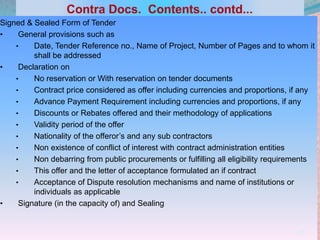 Signed & Sealed Form of Tender
• General provisions such as
• Date, Tender Reference no., Name of Project, Number of Pages and to whom it
shall be addressed
• Declaration on
• No reservation or With reservation on tender documents
• Contract price considered as offer including currencies and proportions, if any
• Advance Payment Requirement including currencies and proportions, if any
• Discounts or Rebates offered and their methodology of applications
• Validity period of the offer
• Nationality of the offeror’s and any sub contractors
• Non existence of conflict of interest with contract administration entities
• Non debarring from public procurements or fulfilling all eligibility requirements
• This offer and the letter of acceptance formulated an if contract
• Acceptance of Dispute resolution mechanisms and name of institutions or
individuals as applicable
• Signature (in the capacity of) and Sealing
23
 