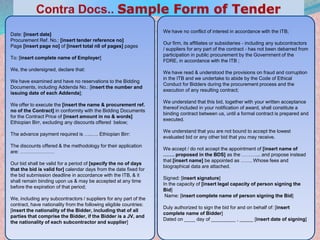 24
Date: [insert date]
Procurement Ref. No.: [insert tender reference no]
Page [insert page no] of [insert total n0 of pages] pages
To: [insert complete name of Employer]
We, the undersigned, declare that:
We have examined and have no reservations to the Bidding
Documents, including Addenda No.: [insert the number and
issuing date of each Addenda];
We offer to execute the [insert the name & procurement ref.
no of the Contract] in conformity with the Bidding Documents
for the Contract Price of [insert amount in no & words]
Ethiopian Birr, excluding any discounts offered below;
The advance payment required is …..…. Ethiopian Birr:
The discounts offered & the methodology for their application
are: …………………
Our bid shall be valid for a period of [specify the no of days
that the bid is valid for] calendar days from the date fixed for
the bid submission deadline in accordance with the ITB, & it
shall remain binding upon us & may be accepted at any time
before the expiration of that period;
We, including any subcontractors / suppliers for any part of the
contract, have nationality from the following eligible countries:
[insert the nationality of the Bidder, including that of all
parties that comprise the Bidder, if the Bidder is a JV, and
the nationality of each subcontractor and supplier]
We have no conflict of interest in accordance with the ITB;
Our firm, its affiliates or subsidiaries - including any subcontractors
/ suppliers for any part of the contract - has not been debarred from
participation in public procurement by the Government of the
FDRE, in accordance with the ITB ;
We have read & understood the provisions on fraud and corruption
in the ITB and we undertake to abide by the Code of Ethical
Conduct for Bidders during the procurement process and the
execution of any resulting contract;
We understand that this bid, together with your written acceptance
thereof included in your notification of award, shall constitute a
binding contract between us, until a formal contract is prepared and
executed.
We understand that you are not bound to accept the lowest
evaluated bid or any other bid that you may receive.
We accept / do not accept the appointment of [insert name of
……. proposed in the BDS] as the ………... and propose instead
that [insert name] be appointed as ……. Whose fees and
biographical data are attached.
Signed: [insert signature]
In the capacity of [insert legal capacity of person signing the
Bid]
Name: [insert complete name of person signing the Bid]
Duly authorized to sign the bid for and on behalf of: [insert
complete name of Bidder]
Dated on ____ day of _________ , _____ [insert date of signing]
 