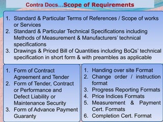 26
1. Standard & Particular Terms of References / Scope of works
or Services
2. Standard & Particular Technical Specifications including
Methods of Measurement & Manufacturers’ technical
specifications
3. Drawings & Priced Bill of Quantities including BoQs’ technical
specification in short form & with preambles as applicable
1. Form of Contract
Agreement and Tender
2. Form of Tender, Contract
or Performance and
Defect Liability or
Maintenance Security
3. Form of Advance Payment
Guaranty
1. Handing over site Format
2. Change order / instruction
format
3. Progress Reporting Formats
4. Price Indices Formats
5. Measurement & Payment
Cert. Formats
6. Completion Cert. Format
 