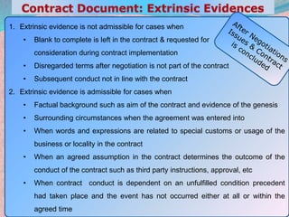 28
1. Extrinsic evidence is not admissible for cases when
• Blank to complete is left in the contract & requested for
consideration during contract implementation
• Disregarded terms after negotiation is not part of the contract
• Subsequent conduct not in line with the contract
2. Extrinsic evidence is admissible for cases when
• Factual background such as aim of the contract and evidence of the genesis
• Surrounding circumstances when the agreement was entered into
• When words and expressions are related to special customs or usage of the
business or locality in the contract
• When an agreed assumption in the contract determines the outcome of the
conduct of the contract such as third party instructions, approval, etc
• When contract conduct is dependent on an unfulfilled condition precedent
had taken place and the event has not occurred either at all or within the
agreed time
 