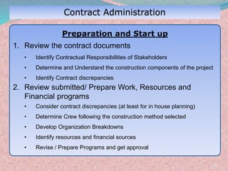 29
Preparation and Start up
1. Review the contract documents
• Identify Contractual Responsibilities of Stakeholders
• Determine and Understand the construction components of the project
• Identify Contract discrepancies
2. Review submitted/ Prepare Work, Resources and
Financial programs
• Consider contract discrepancies (at least for in house planning)
• Determine Crew following the construction method selected
• Develop Organization Breakdowns
• Identify resources and financial sources
• Revise / Prepare Programs and get approval
 
