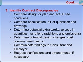 33
3. Identify Contract Discrepancies
• Compare design or plan and actual site
conditions
• Compare specification, bill of quantities and
drawings
• Determine potential extra works, excess in
quantities, variations (additions and omissions)
• Determine potential design changes, cost
overrun, time overrun
• Communicate findings to Consultant and
Employer
• Request clarifications and amendments, if
necessary
 