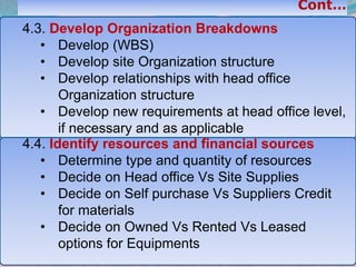 36
4.3. Develop Organization Breakdowns
• Develop (WBS)
• Develop site Organization structure
• Develop relationships with head office
Organization structure
• Develop new requirements at head office level,
if necessary and as applicable
4.4. Identify resources and financial sources
• Determine type and quantity of resources
• Decide on Head office Vs Site Supplies
• Decide on Self purchase Vs Suppliers Credit
for materials
• Decide on Owned Vs Rented Vs Leased
options for Equipments
 