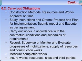 38
6.2. Carry out Obligations
• Construction Methods, Resources and Works
Approval on time
• Study Instructions and Orders; Process and Plan
for Implementation; Submit impact and Execute
as per agreement
• Carry out works in accordance with the
contractual conditions and schedules of
requirements
• Record, Supervise or Monitor and Evaluate
progresses of mobilizations, supply of resources
and construction works
• Measure completed works
• Insure works, resources, sites and third parties
 