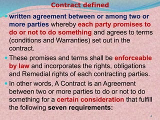 Contract defined
 written agreement between or among two or
more parties whereby each party promises to
do or not to do something and agrees to terms
(conditions and Warranties) set out in the
contract.
 These promises and terms shall be enforceable
by law and incorporates the rights, obligations
and Remedial rights of each contracting parties.
 In other words, A Contract is an Agreement
between two or more parties to do or not to do
something for a certain consideration that fulfill
the following seven requirements:
4
 