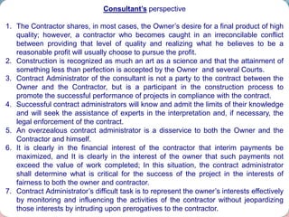 40
Consultant’s perspective
1. The Contractor shares, in most cases, the Owner’s desire for a final product of high
quality; however, a contractor who becomes caught in an irreconcilable conflict
between providing that level of quality and realizing what he believes to be a
reasonable profit will usually choose to pursue the profit.
2. Construction is recognized as much an art as a science and that the attainment of
something less than perfection is accepted by the Owner and several Courts.
3. Contract Administrator of the consultant is not a party to the contract between the
Owner and the Contractor, but is a participant in the construction process to
promote the successful performance of projects in compliance with the contract.
4. Successful contract administrators will know and admit the limits of their knowledge
and will seek the assistance of experts in the interpretation and, if necessary, the
legal enforcement of the contract.
5. An overzealous contract administrator is a disservice to both the Owner and the
Contractor and himself.
6. It is clearly in the financial interest of the contractor that interim payments be
maximized, and It is clearly in the interest of the owner that such payments not
exceed the value of work completed; In this situation, the contract administrator
shall determine what is critical for the success of the project in the interests of
fairness to both the owner and contractor.
7. Contract Administrator’s difficult task is to represent the owner’s interests effectively
by monitoring and influencing the activities of the contractor without jeopardizing
those interests by intruding upon prerogatives to the contractor.
 