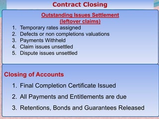43
Outstanding Issues Settlement
(leftover claims)
1. Temporary rates assigned
2. Defects or non completions valuations
3. Payments Withheld
4. Claim issues unsettled
5. Dispute issues unsettled
Closing of Accounts
1. Final Completion Certificate Issued
2. All Payments and Entitlements are due
3. Retentions, Bonds and Guarantees Released
 