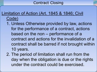 45
Limitation of Action (Art. 1845 & 1846; Civil
Code)
1. Unless Otherwise provided by law, actions
for the performance of a contract, actions
based on the non – performance of a
contract and actions for the invalidation of a
contract shall be barred if not brought within
10 years.
2. The period of limitation shall run from the
day when the obligation is due or the rights
under the contract could be exercised.
 