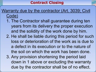 47
Warranty due by the contractor (Art. 3039; Civil
Code)
1. The Contractor shall guarantee during ten
years from its delivery the proper execution
and the solidity of the work done by him.
2. He shall be liable during this period for such
loss or deterioration of the work as is due to
a defect in its execution or to the nature of
the soil on which the work has been done.
3. Any provision shortening the period laid
down in 1 above or excluding the warranty
due by the contractor shall be of no effect.
 