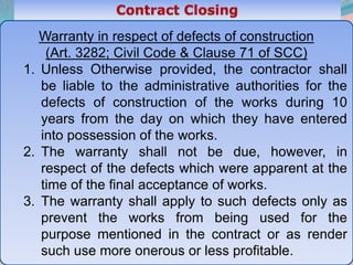 48
Warranty in respect of defects of construction
(Art. 3282; Civil Code & Clause 71 of SCC)
1. Unless Otherwise provided, the contractor shall
be liable to the administrative authorities for the
defects of construction of the works during 10
years from the day on which they have entered
into possession of the works.
2. The warranty shall not be due, however, in
respect of the defects which were apparent at the
time of the final acceptance of works.
3. The warranty shall apply to such defects only as
prevent the works from being used for the
purpose mentioned in the contract or as render
such use more onerous or less profitable.
 