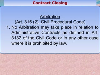 49
Arbitration
(Art. 315 (2); Civil Procedural Code)
1. No Arbitration may take place in relation to
Administrative Contracts as defined in Art.
3132 of the Civil Code or in any other case
where it is prohibited by law.
 