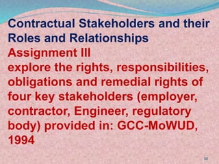 50
Contractual Stakeholders and their
Roles and Relationships
Assignment III
explore the rights, responsibilities,
obligations and remedial rights of
four key stakeholders (employer,
contractor, Engineer, regulatory
body) provided in: GCC-MoWUD,
1994
 