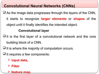  As the image data progresses through the layers of the CNN,
it starts to recognize larger elements or shapes of the
object until it finally identifies the intended object.
Convolutional layer
 It is the first layer of a convolutional network and the core
building block of a CNN.
 It is where the majority of computation occurs.
 It requires a few components:
 input data,
 Filter
 feature map.
Convolutional Neural Networks (CNNs)
 