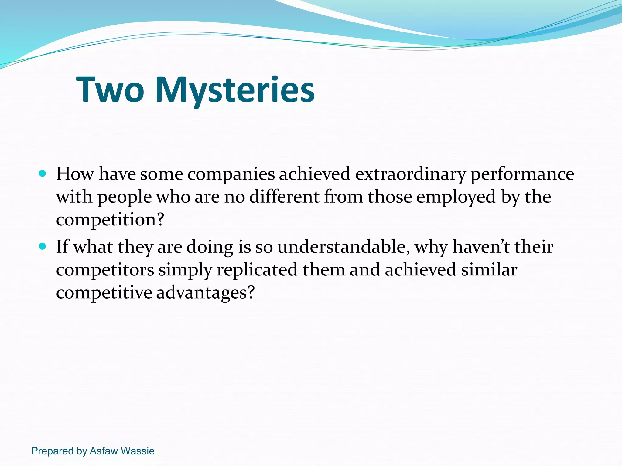 Prepared by Asfaw Wassie
Two Mysteries
 How have some companies achieved extraordinary performance
with people who are no different from those employed by the
competition?
 If what they are doing is so understandable, why haven’t their
competitors simply replicated them and achieved similar
competitive advantages?
 