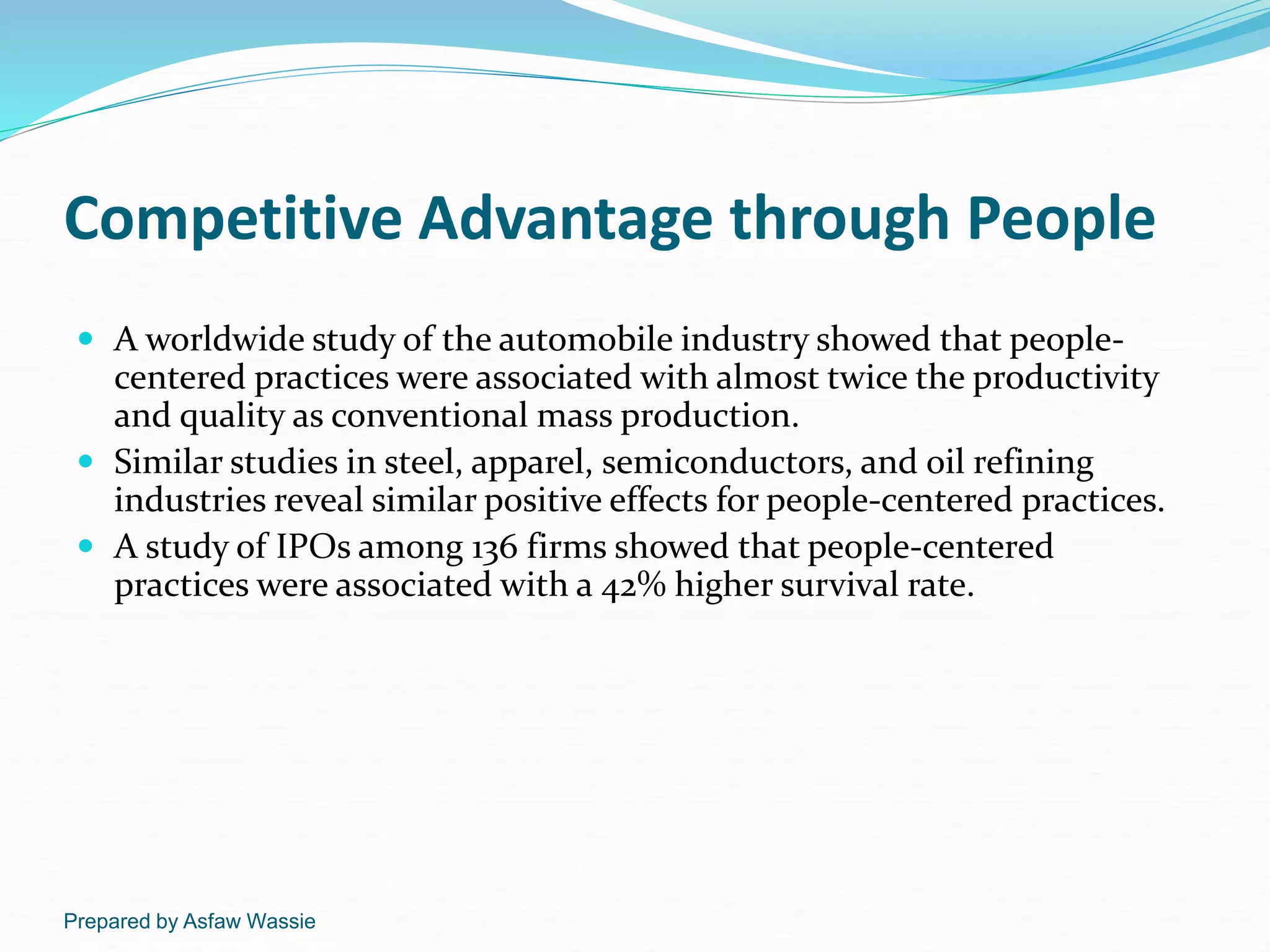 Prepared by Asfaw Wassie
Competitive Advantage through People
 A worldwide study of the automobile industry showed that people-
centered practices were associated with almost twice the productivity
and quality as conventional mass production.
 Similar studies in steel, apparel, semiconductors, and oil refining
industries reveal similar positive effects for people-centered practices.
 A study of IPOs among 136 firms showed that people-centered
practices were associated with a 42% higher survival rate.
 
