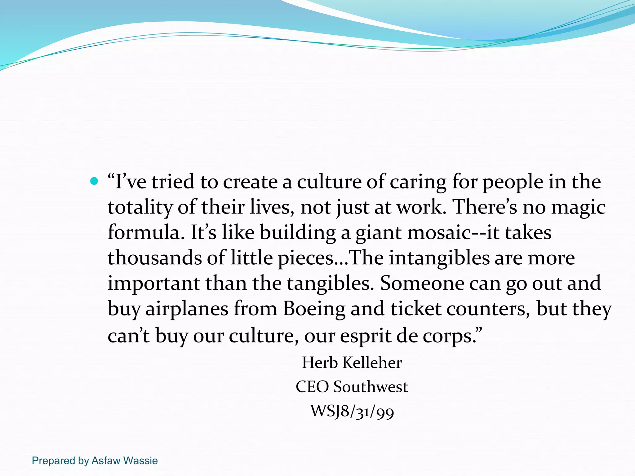 Prepared by Asfaw Wassie
 “I’ve tried to create a culture of caring for people in the
totality of their lives, not just at work. There’s no magic
formula. It’s like building a giant mosaic--it takes
thousands of little pieces…The intangibles are more
important than the tangibles. Someone can go out and
buy airplanes from Boeing and ticket counters, but they
can’t buy our culture, our esprit de corps.”
Herb Kelleher
CEO Southwest
WSJ8/31/99
 
