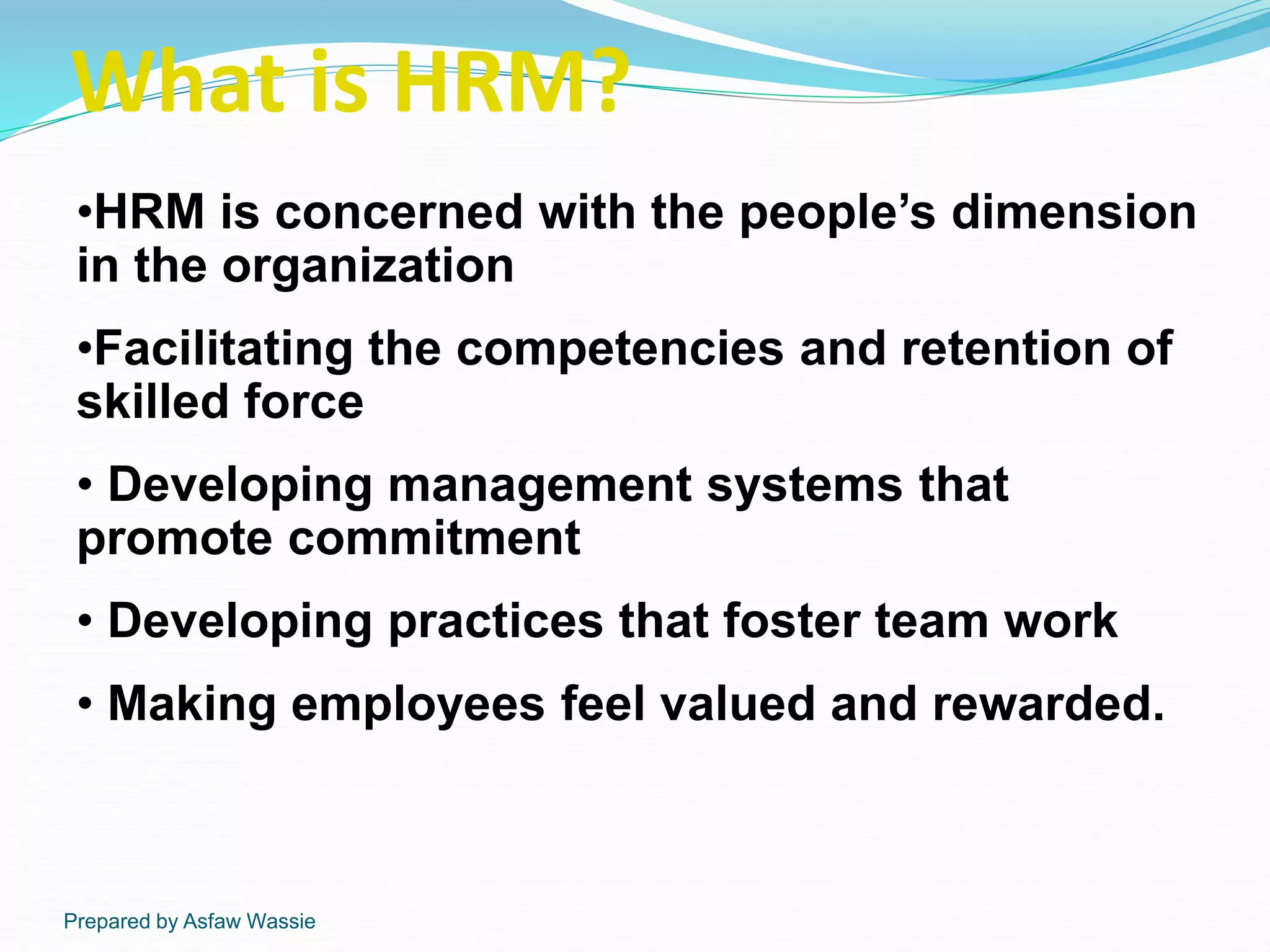 Prepared by Asfaw Wassie
What is HRM?
•HRM is concerned with the people’s dimension
in the organization
•Facilitating the competencies and retention of
skilled force
• Developing management systems that
promote commitment
• Developing practices that foster team work
• Making employees feel valued and rewarded.
 