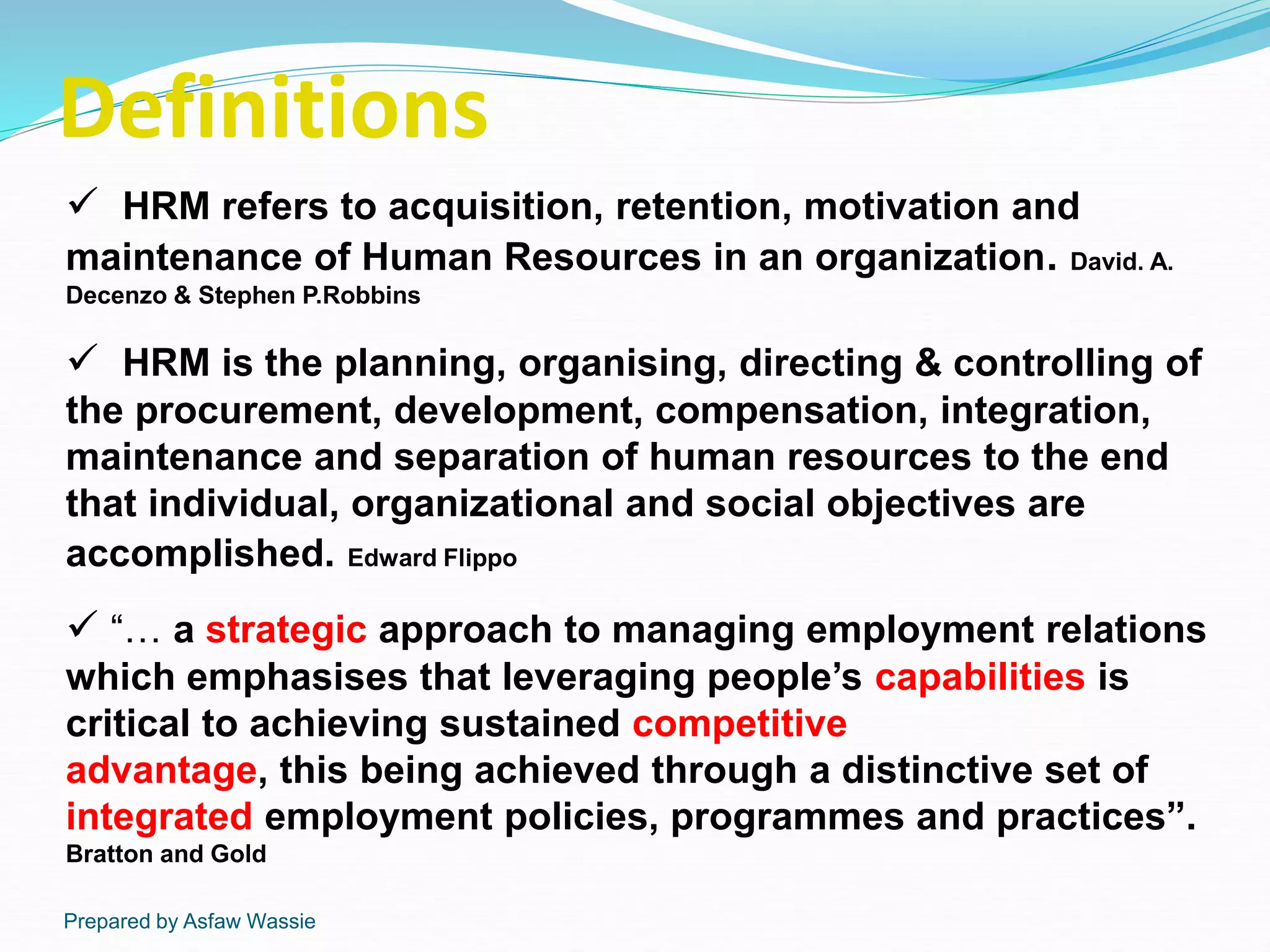 Prepared by Asfaw Wassie
Definitions
 HRM refers to acquisition, retention, motivation and
maintenance of Human Resources in an organization. David. A.
Decenzo & Stephen P.Robbins
 HRM is the planning, organising, directing & controlling of
the procurement, development, compensation, integration,
maintenance and separation of human resources to the end
that individual, organizational and social objectives are
accomplished. Edward Flippo
 “… a strategic approach to managing employment relations
which emphasises that leveraging people’s capabilities is
critical to achieving sustained competitive
advantage, this being achieved through a distinctive set of
integrated employment policies, programmes and practices”.
Bratton and Gold
 