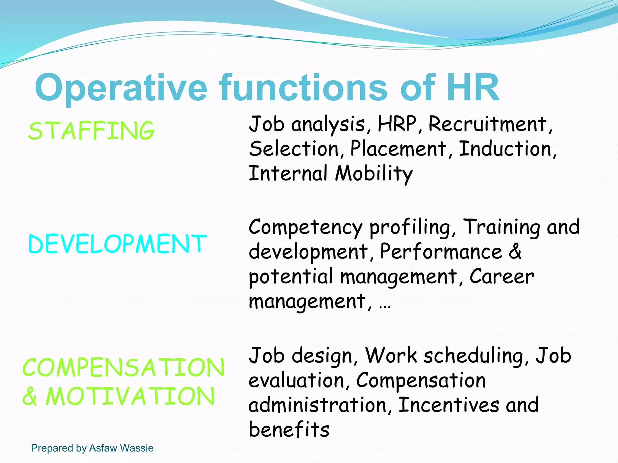 Prepared by Asfaw Wassie
Operative functions of HR
STAFFING Job analysis, HRP, Recruitment,
Selection, Placement, Induction,
Internal Mobility
DEVELOPMENT
Competency profiling, Training and
development, Performance &
potential management, Career
management, …
COMPENSATION
& MOTIVATION
Job design, Work scheduling, Job
evaluation, Compensation
administration, Incentives and
benefits
 