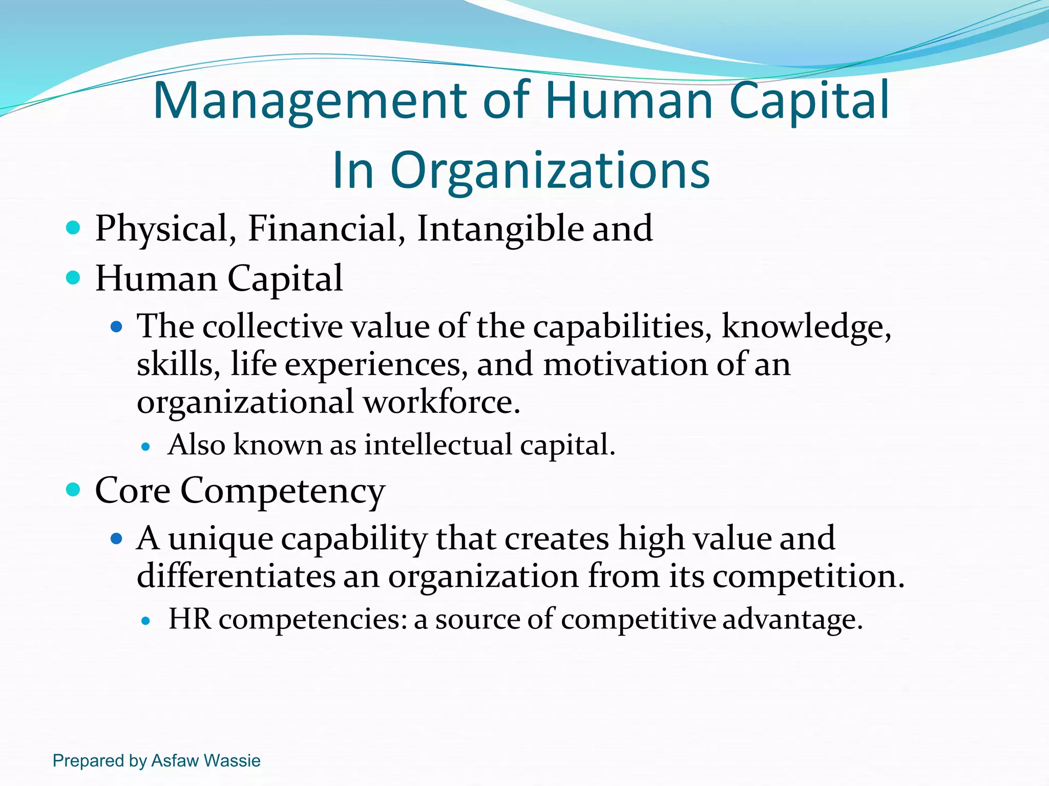 Prepared by Asfaw Wassie
Management of Human Capital
In Organizations
 Physical, Financial, Intangible and
 Human Capital
 The collective value of the capabilities, knowledge,
skills, life experiences, and motivation of an
organizational workforce.
 Also known as intellectual capital.
 Core Competency
 A unique capability that creates high value and
differentiates an organization from its competition.
 HR competencies: a source of competitive advantage.
 