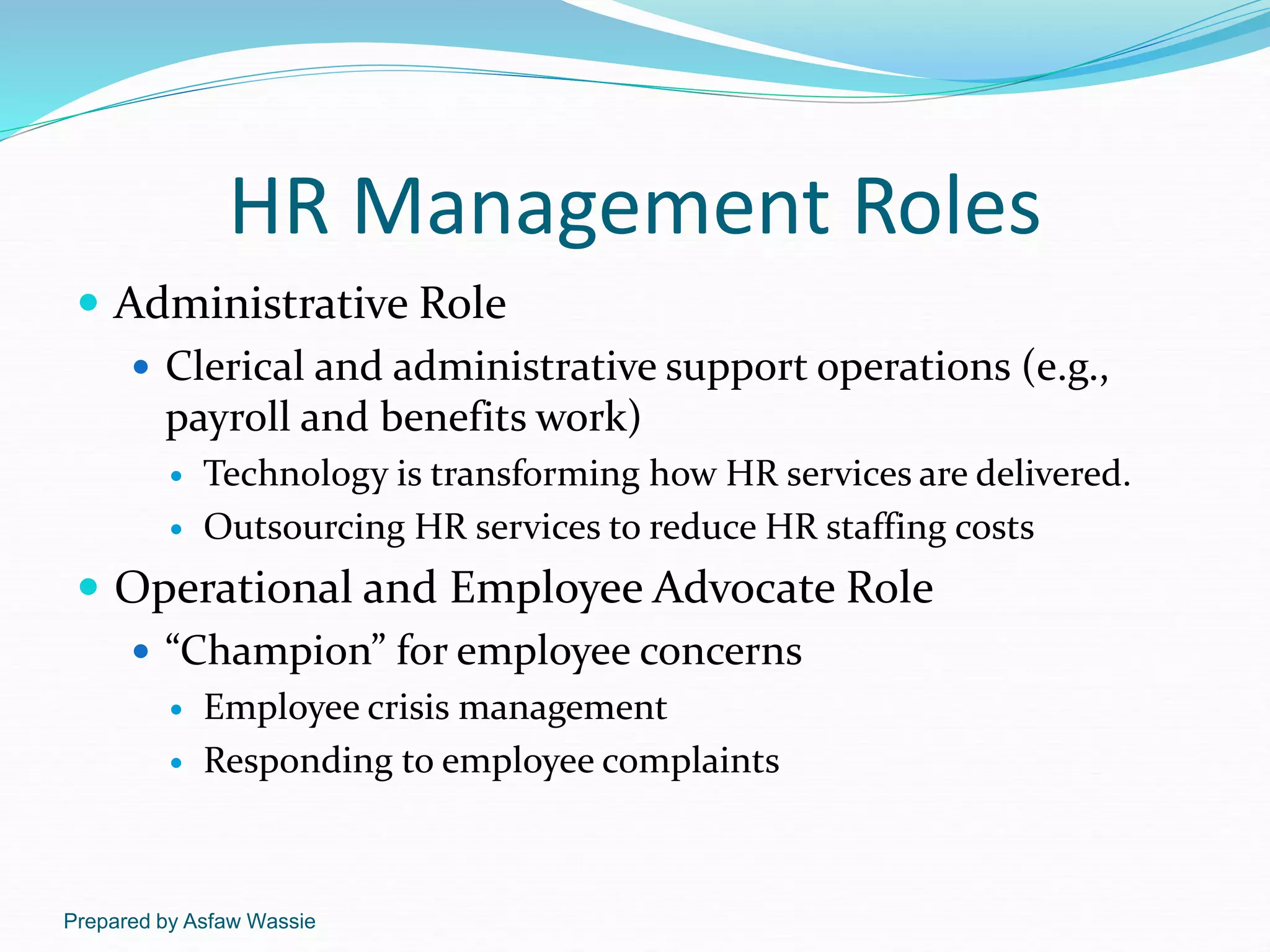 Prepared by Asfaw Wassie
HR Management Roles
 Administrative Role
 Clerical and administrative support operations (e.g.,
payroll and benefits work)
 Technology is transforming how HR services are delivered.
 Outsourcing HR services to reduce HR staffing costs
 Operational and Employee Advocate Role
 “Champion” for employee concerns
 Employee crisis management
 Responding to employee complaints
 