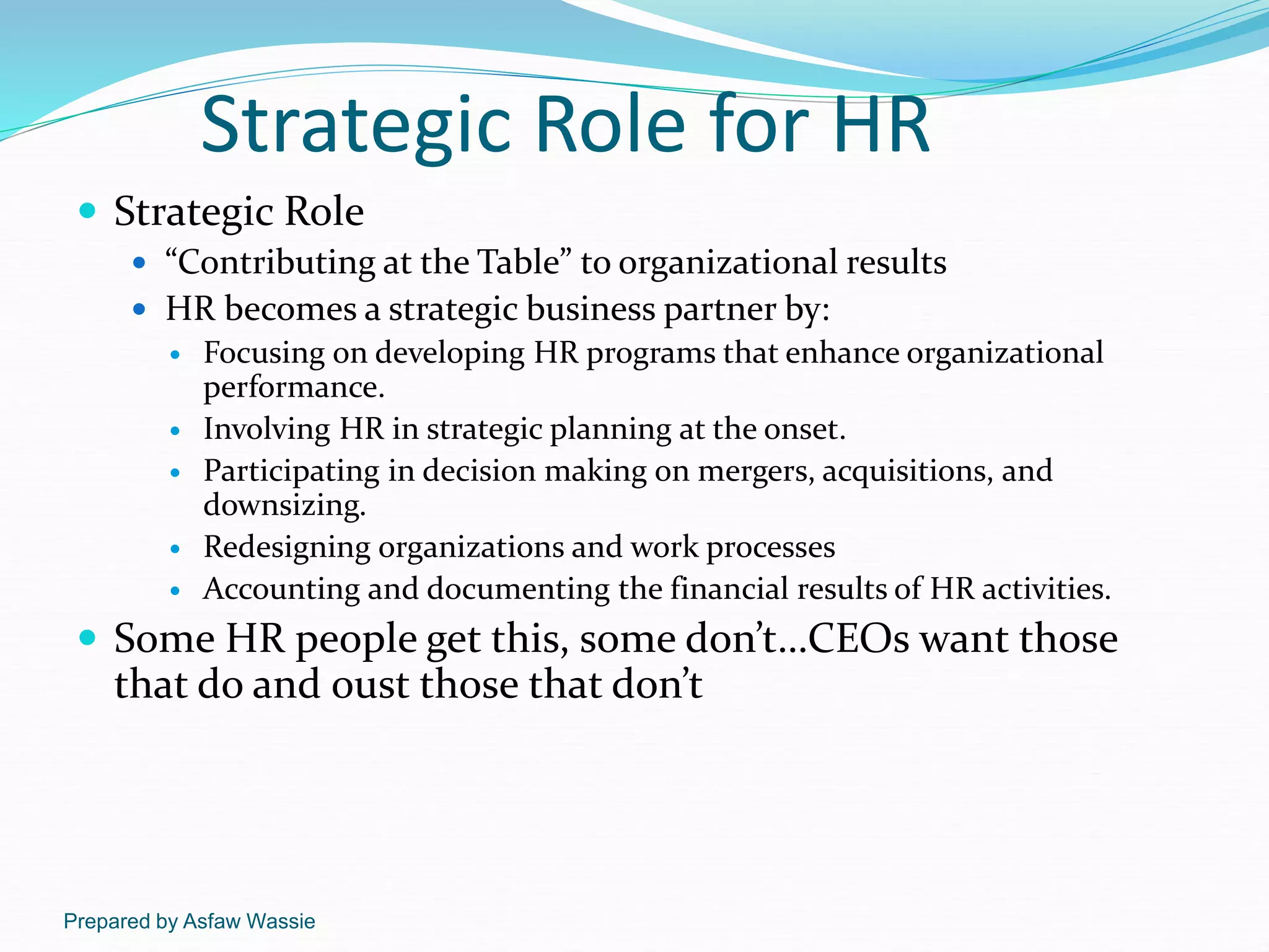 Prepared by Asfaw Wassie
Strategic Role for HR
 Strategic Role
 “Contributing at the Table” to organizational results
 HR becomes a strategic business partner by:
 Focusing on developing HR programs that enhance organizational
performance.
 Involving HR in strategic planning at the onset.
 Participating in decision making on mergers, acquisitions, and
downsizing.
 Redesigning organizations and work processes
 Accounting and documenting the financial results of HR activities.
 Some HR people get this, some don’t…CEOs want those
that do and oust those that don’t
 