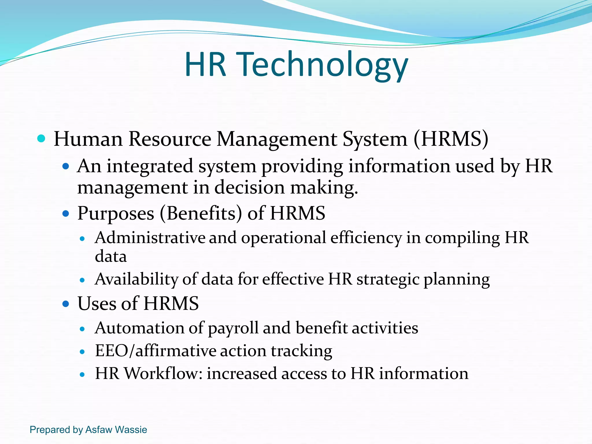 Prepared by Asfaw Wassie
HR Technology
 Human Resource Management System (HRMS)
 An integrated system providing information used by HR
management in decision making.
 Purposes (Benefits) of HRMS
 Administrative and operational efficiency in compiling HR
data
 Availability of data for effective HR strategic planning
 Uses of HRMS
 Automation of payroll and benefit activities
 EEO/affirmative action tracking
 HR Workflow: increased access to HR information
 