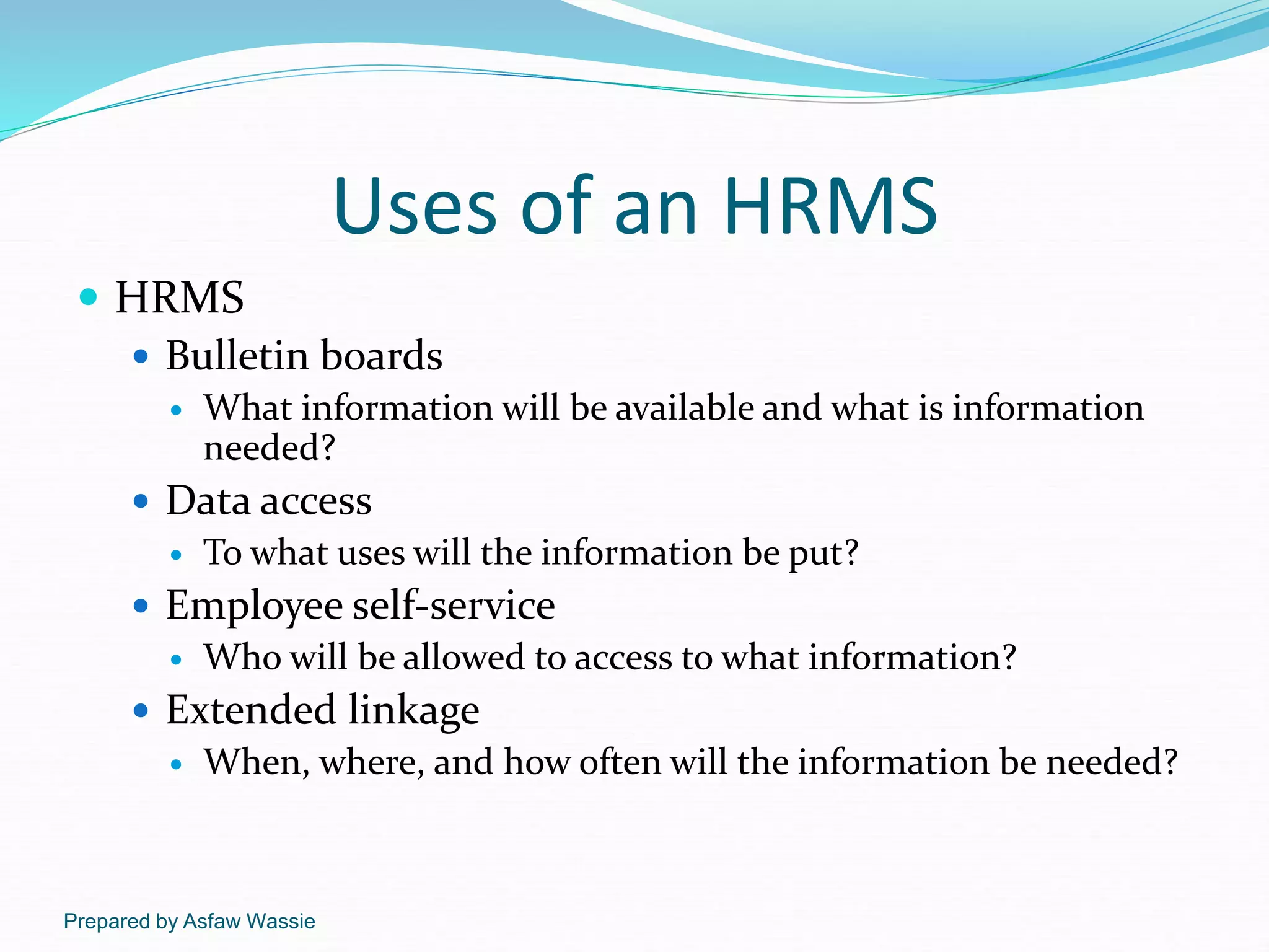 Prepared by Asfaw Wassie
Uses of an HRMS
 HRMS
 Bulletin boards
 What information will be available and what is information
needed?
 Data access
 To what uses will the information be put?
 Employee self-service
 Who will be allowed to access to what information?
 Extended linkage
 When, where, and how often will the information be needed?
 