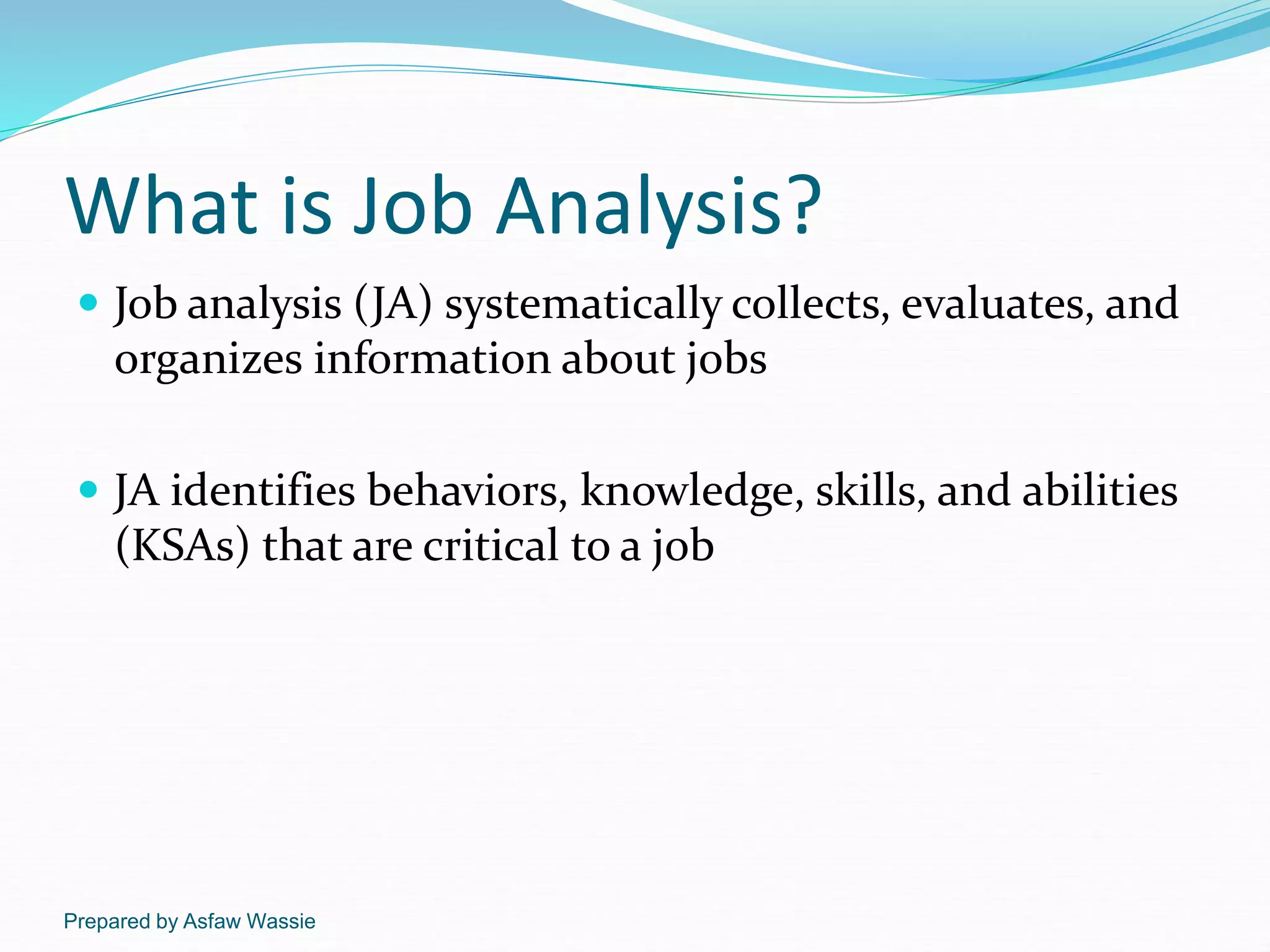 Prepared by Asfaw Wassie
What is Job Analysis?
 Job analysis (JA) systematically collects, evaluates, and
organizes information about jobs
 JA identifies behaviors, knowledge, skills, and abilities
(KSAs) that are critical to a job
 