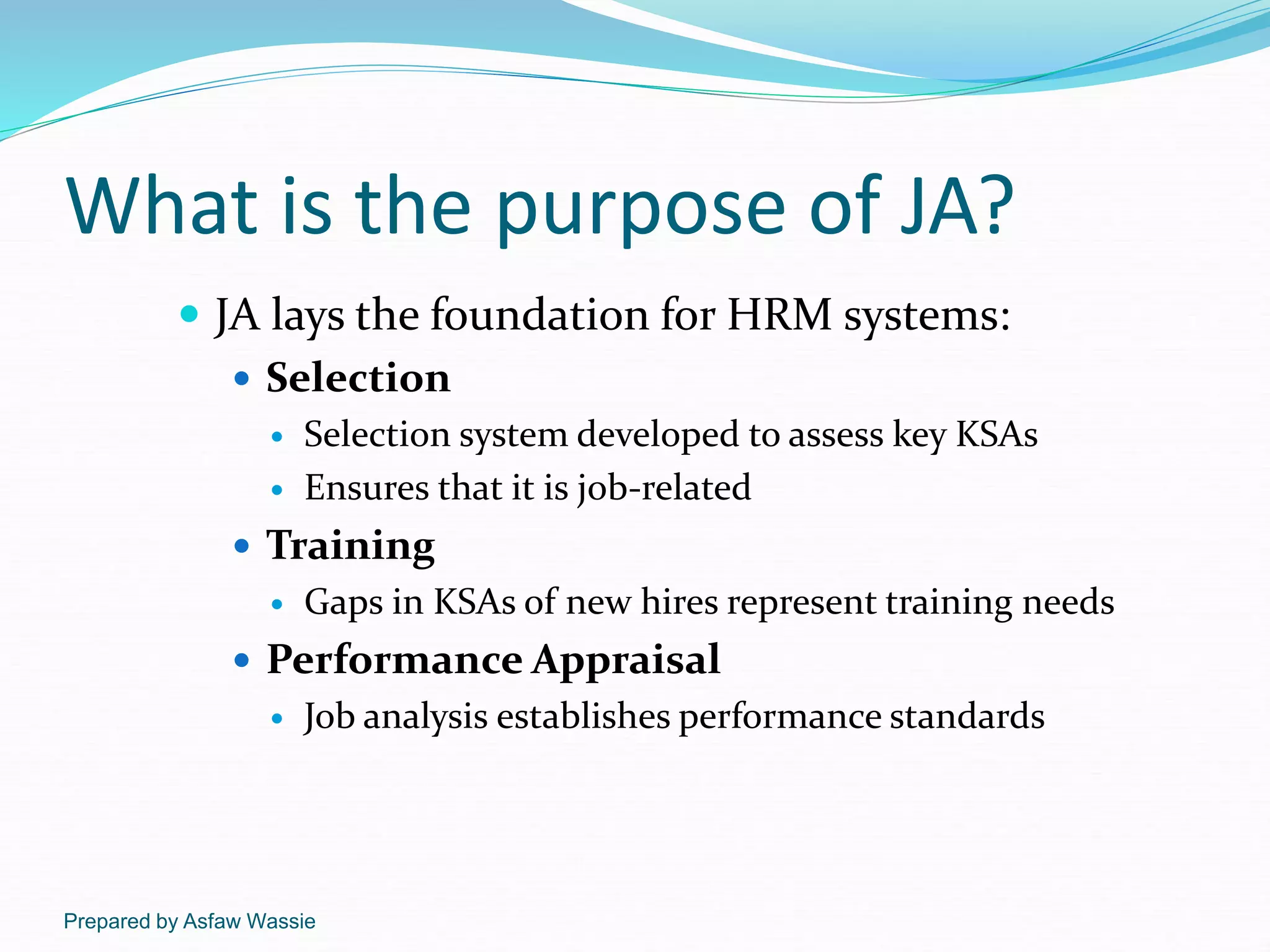 Prepared by Asfaw Wassie
What is the purpose of JA?
 JA lays the foundation for HRM systems:
 Selection
 Selection system developed to assess key KSAs
 Ensures that it is job-related
 Training
 Gaps in KSAs of new hires represent training needs
 Performance Appraisal
 Job analysis establishes performance standards
 