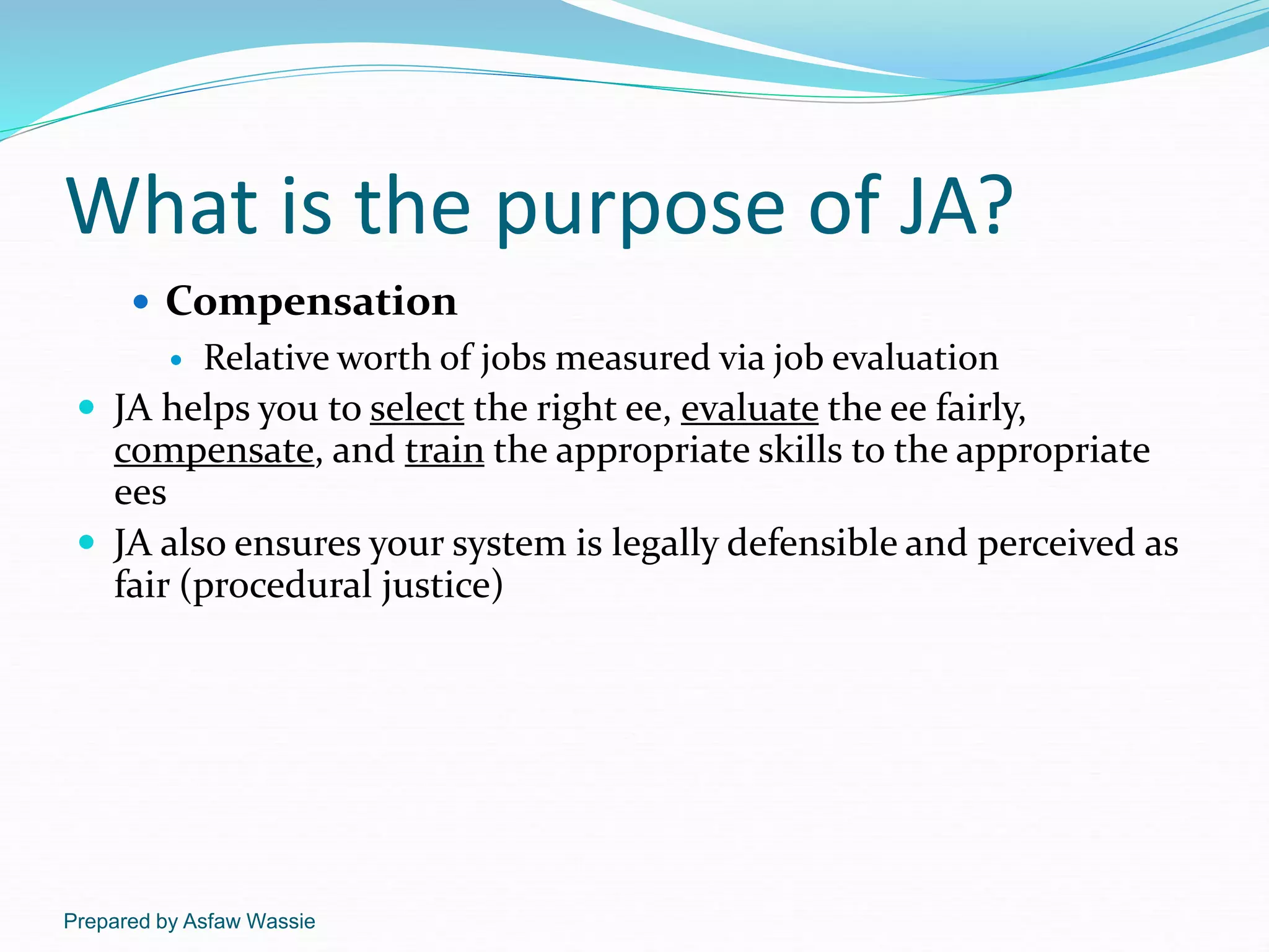Prepared by Asfaw Wassie
What is the purpose of JA?
 Compensation
 Relative worth of jobs measured via job evaluation
 JA helps you to select the right ee, evaluate the ee fairly,
compensate, and train the appropriate skills to the appropriate
ees
 JA also ensures your system is legally defensible and perceived as
fair (procedural justice)
 