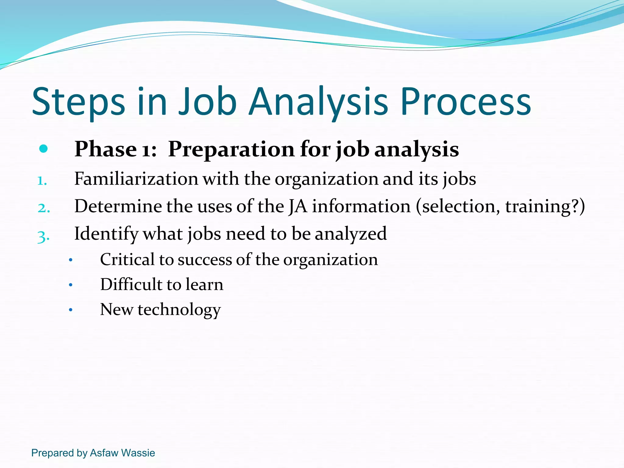 Prepared by Asfaw Wassie
Steps in Job Analysis Process
 Phase 1: Preparation for job analysis
1. Familiarization with the organization and its jobs
2. Determine the uses of the JA information (selection, training?)
3. Identify what jobs need to be analyzed
• Critical to success of the organization
• Difficult to learn
• New technology
 