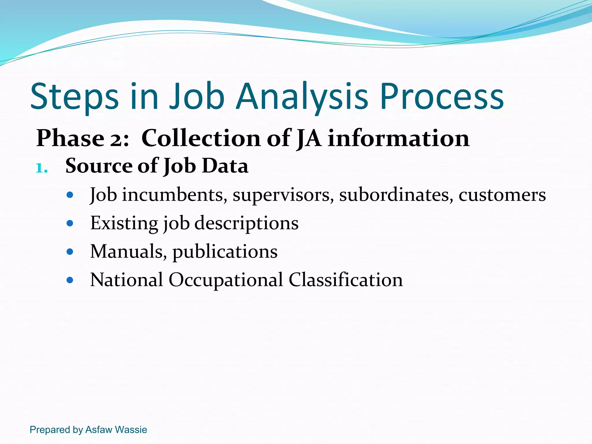 Prepared by Asfaw Wassie
Steps in Job Analysis Process
Phase 2: Collection of JA information
1. Source of Job Data
 Job incumbents, supervisors, subordinates, customers
 Existing job descriptions
 Manuals, publications
 National Occupational Classification
 