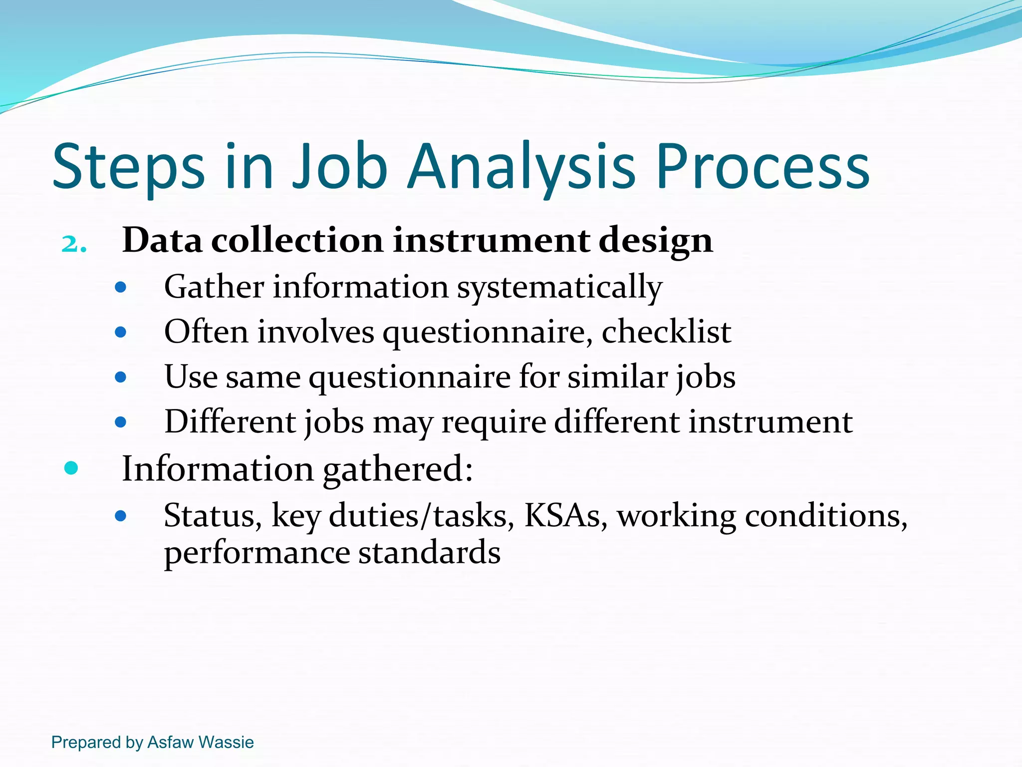 Prepared by Asfaw Wassie
Steps in Job Analysis Process
2. Data collection instrument design
 Gather information systematically
 Often involves questionnaire, checklist
 Use same questionnaire for similar jobs
 Different jobs may require different instrument
 Information gathered:
 Status, key duties/tasks, KSAs, working conditions,
performance standards
 