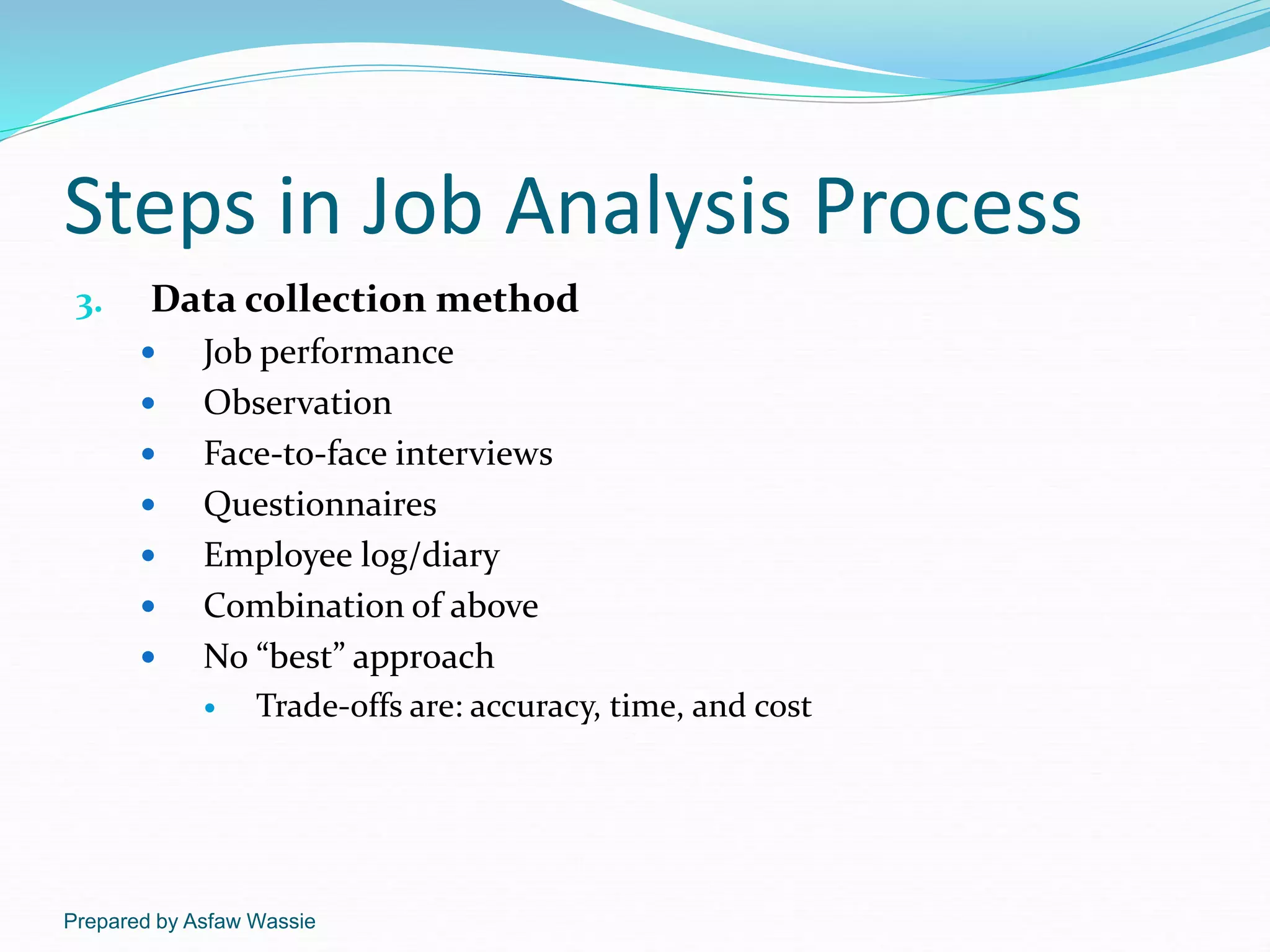 Prepared by Asfaw Wassie
Steps in Job Analysis Process
3. Data collection method
 Job performance
 Observation
 Face-to-face interviews
 Questionnaires
 Employee log/diary
 Combination of above
 No “best” approach
 Trade-offs are: accuracy, time, and cost
 