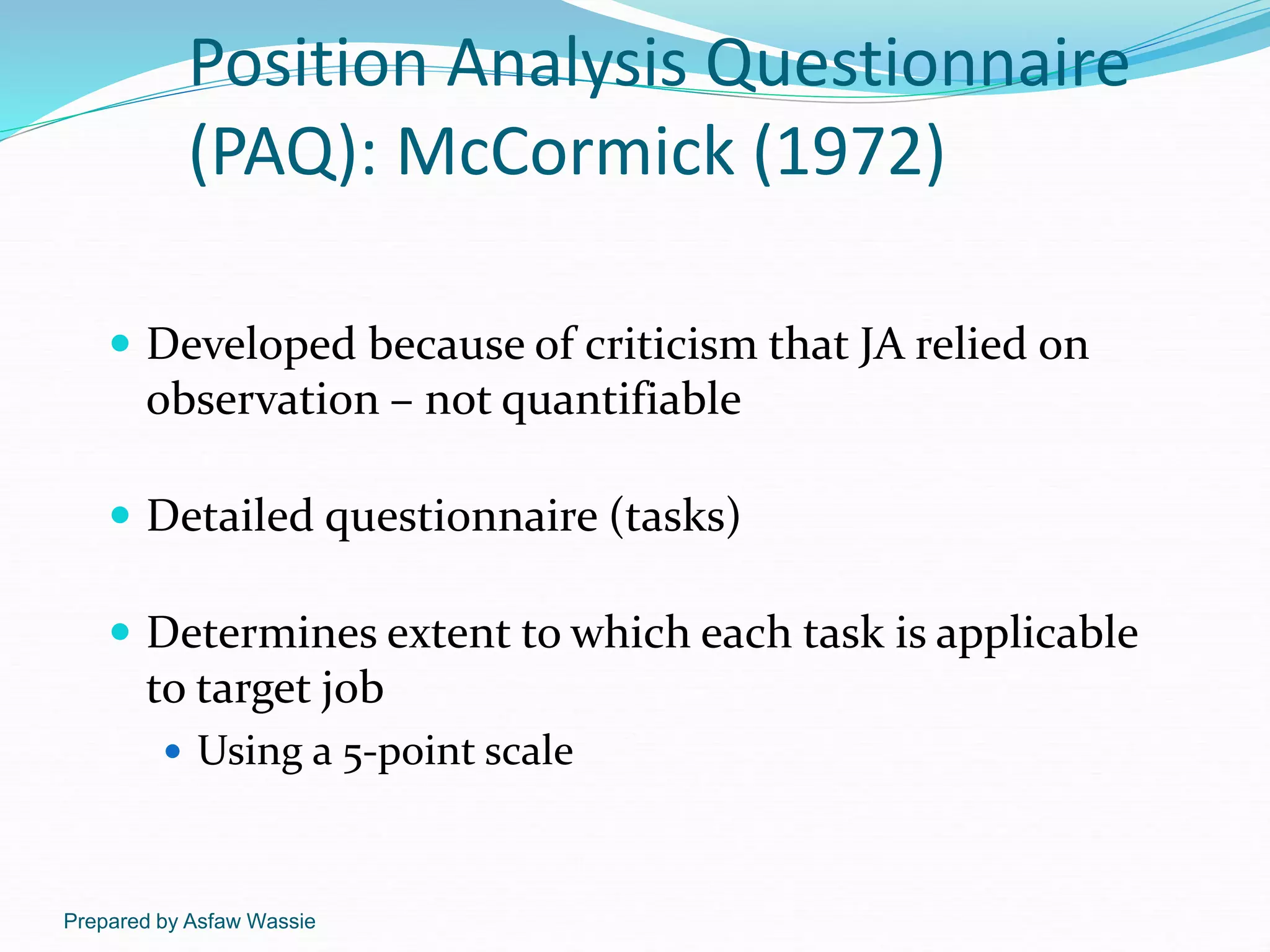Prepared by Asfaw Wassie
Position Analysis Questionnaire
(PAQ): McCormick (1972)
 Developed because of criticism that JA relied on
observation – not quantifiable
 Detailed questionnaire (tasks)
 Determines extent to which each task is applicable
to target job
 Using a 5-point scale
 