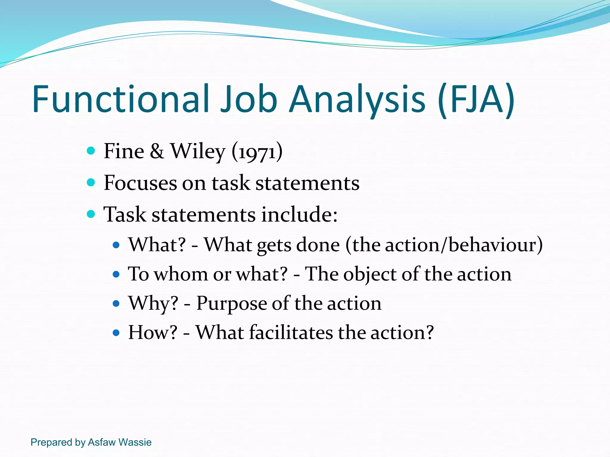 Prepared by Asfaw Wassie
Functional Job Analysis (FJA)
 Fine & Wiley (1971)
 Focuses on task statements
 Task statements include:
 What? - What gets done (the action/behaviour)
 To whom or what? - The object of the action
 Why? - Purpose of the action
 How? - What facilitates the action?
 