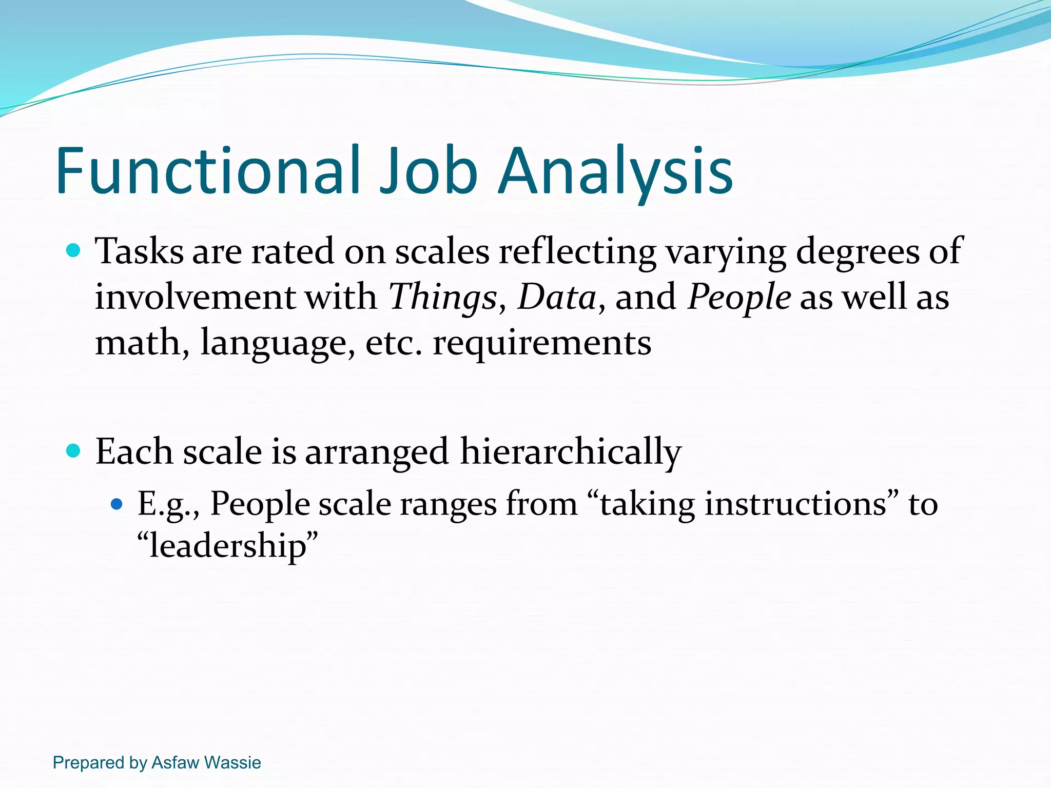 Prepared by Asfaw Wassie
Functional Job Analysis
 Tasks are rated on scales reflecting varying degrees of
involvement with Things, Data, and People as well as
math, language, etc. requirements
 Each scale is arranged hierarchically
 E.g., People scale ranges from “taking instructions” to
“leadership”
 