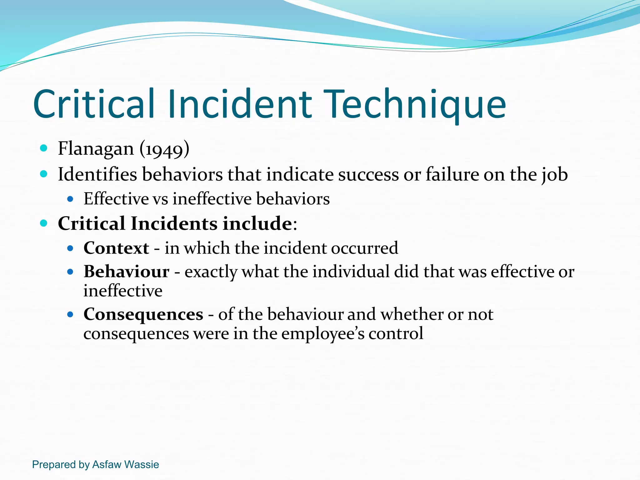 Prepared by Asfaw Wassie
Critical Incident Technique
 Flanagan (1949)
 Identifies behaviors that indicate success or failure on the job
 Effective vs ineffective behaviors
 Critical Incidents include:
 Context - in which the incident occurred
 Behaviour - exactly what the individual did that was effective or
ineffective
 Consequences - of the behaviour and whether or not
consequences were in the employee’s control
 