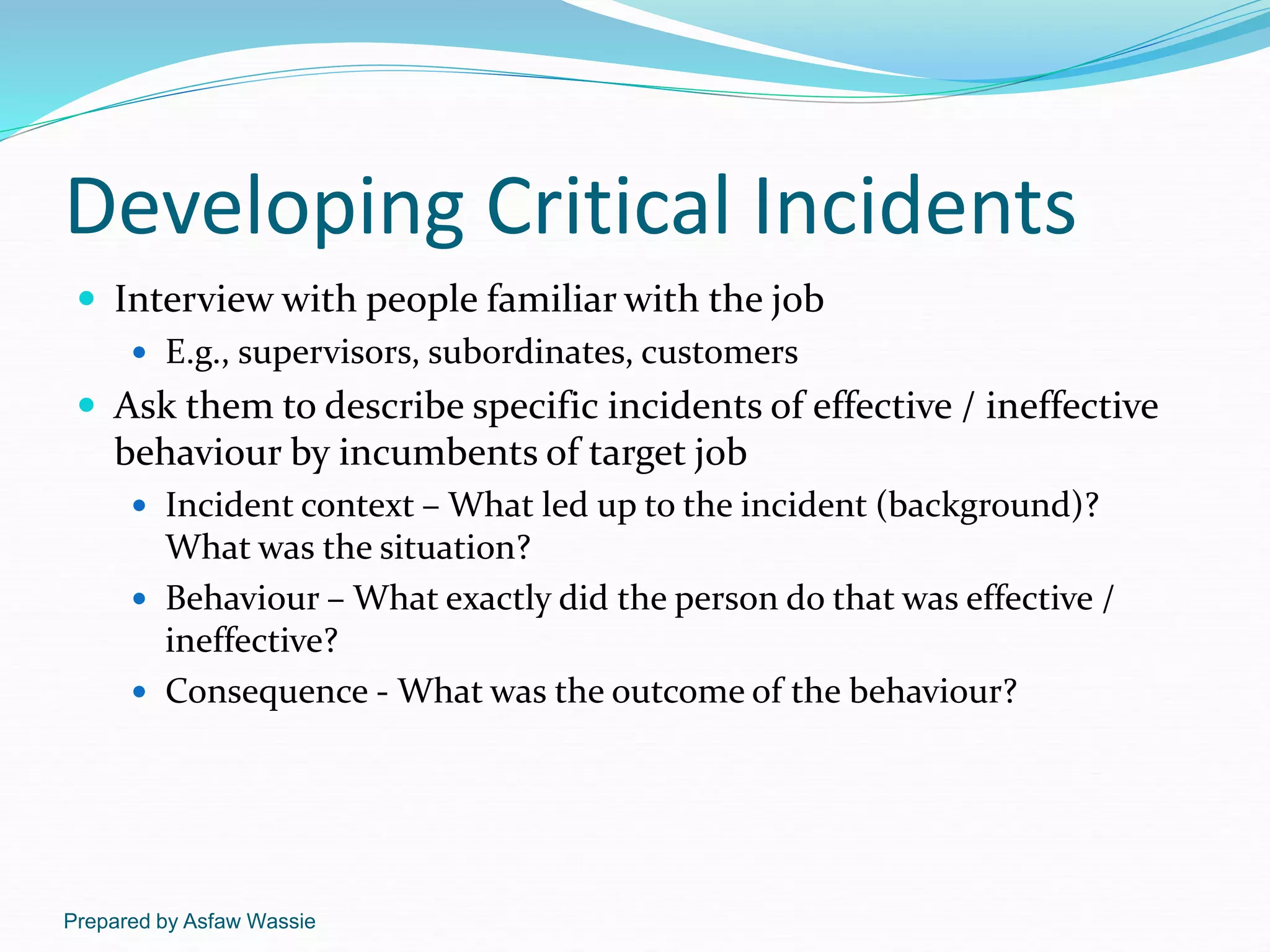 Prepared by Asfaw Wassie
Developing Critical Incidents
 Interview with people familiar with the job
 E.g., supervisors, subordinates, customers
 Ask them to describe specific incidents of effective / ineffective
behaviour by incumbents of target job
 Incident context – What led up to the incident (background)?
What was the situation?
 Behaviour – What exactly did the person do that was effective /
ineffective?
 Consequence - What was the outcome of the behaviour?
 