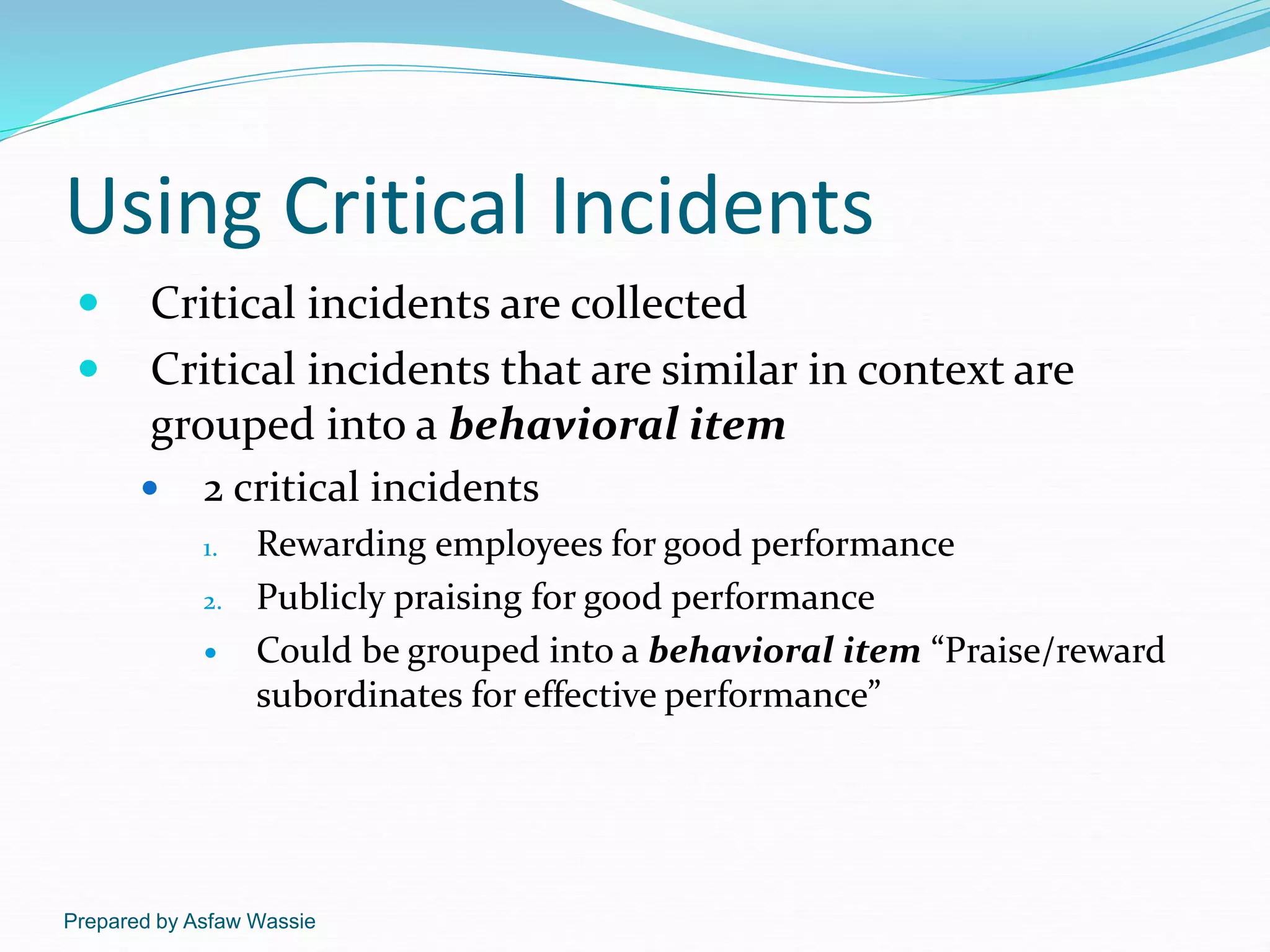 Prepared by Asfaw Wassie
Using Critical Incidents
 Critical incidents are collected
 Critical incidents that are similar in context are
grouped into a behavioral item
 2 critical incidents
1. Rewarding employees for good performance
2. Publicly praising for good performance
 Could be grouped into a behavioral item “Praise/reward
subordinates for effective performance”
 