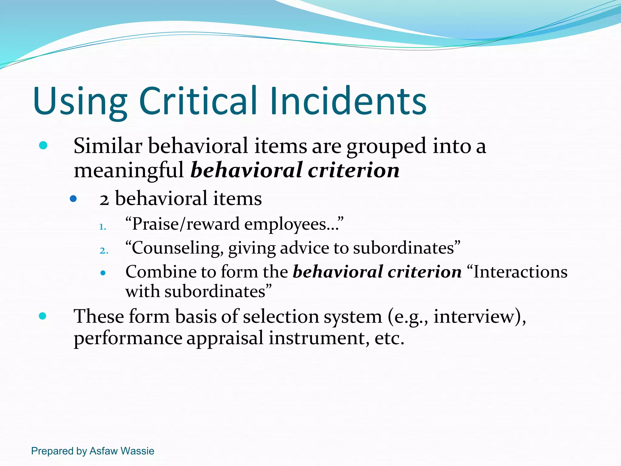 Prepared by Asfaw Wassie
Using Critical Incidents
 Similar behavioral items are grouped into a
meaningful behavioral criterion
 2 behavioral items
1. “Praise/reward employees…”
2. “Counseling, giving advice to subordinates”
 Combine to form the behavioral criterion “Interactions
with subordinates”
 These form basis of selection system (e.g., interview),
performance appraisal instrument, etc.
 