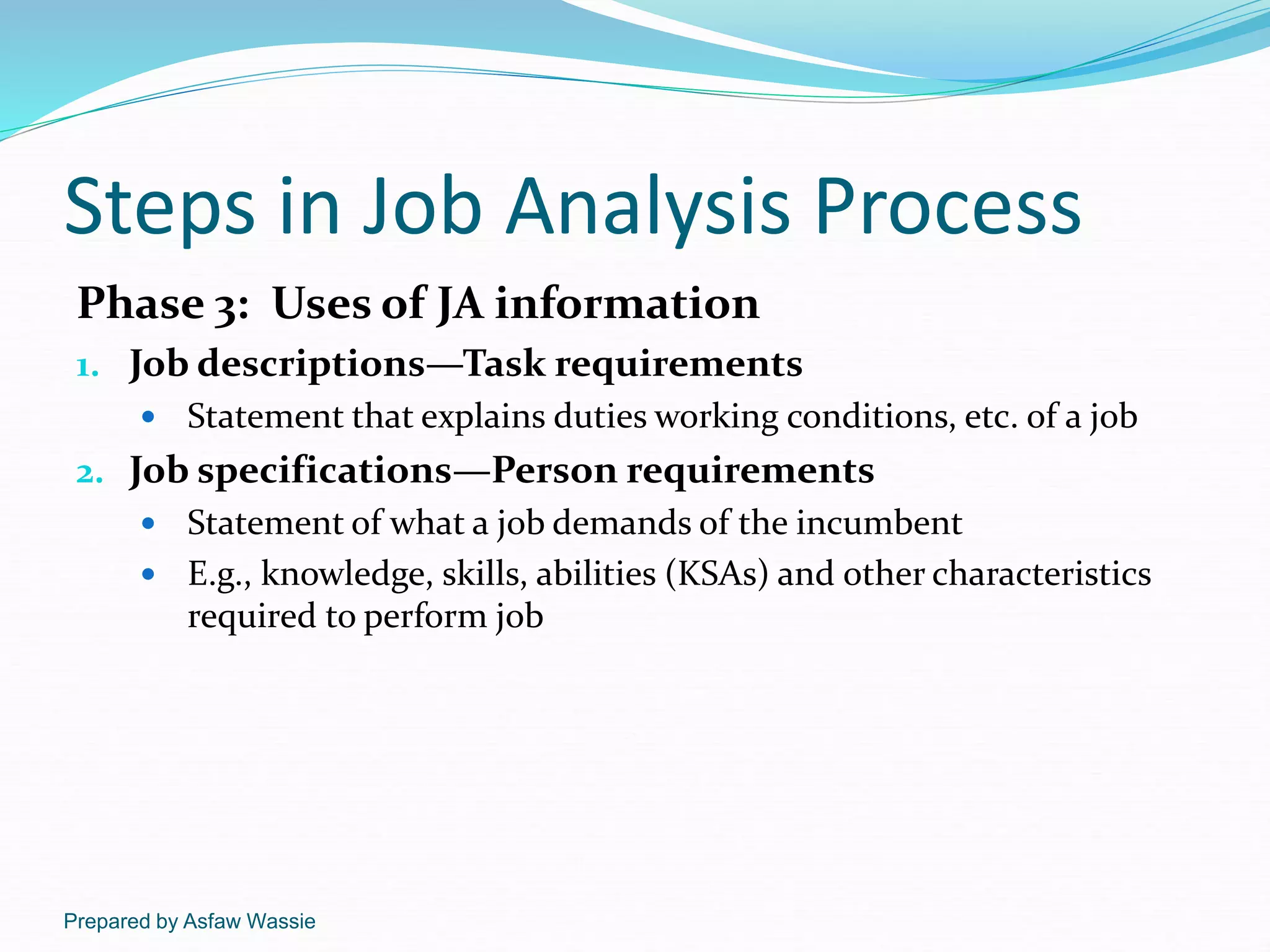 Prepared by Asfaw Wassie
Steps in Job Analysis Process
Phase 3: Uses of JA information
1. Job descriptions—Task requirements
 Statement that explains duties working conditions, etc. of a job
2. Job specifications—Person requirements
 Statement of what a job demands of the incumbent
 E.g., knowledge, skills, abilities (KSAs) and other characteristics
required to perform job
 