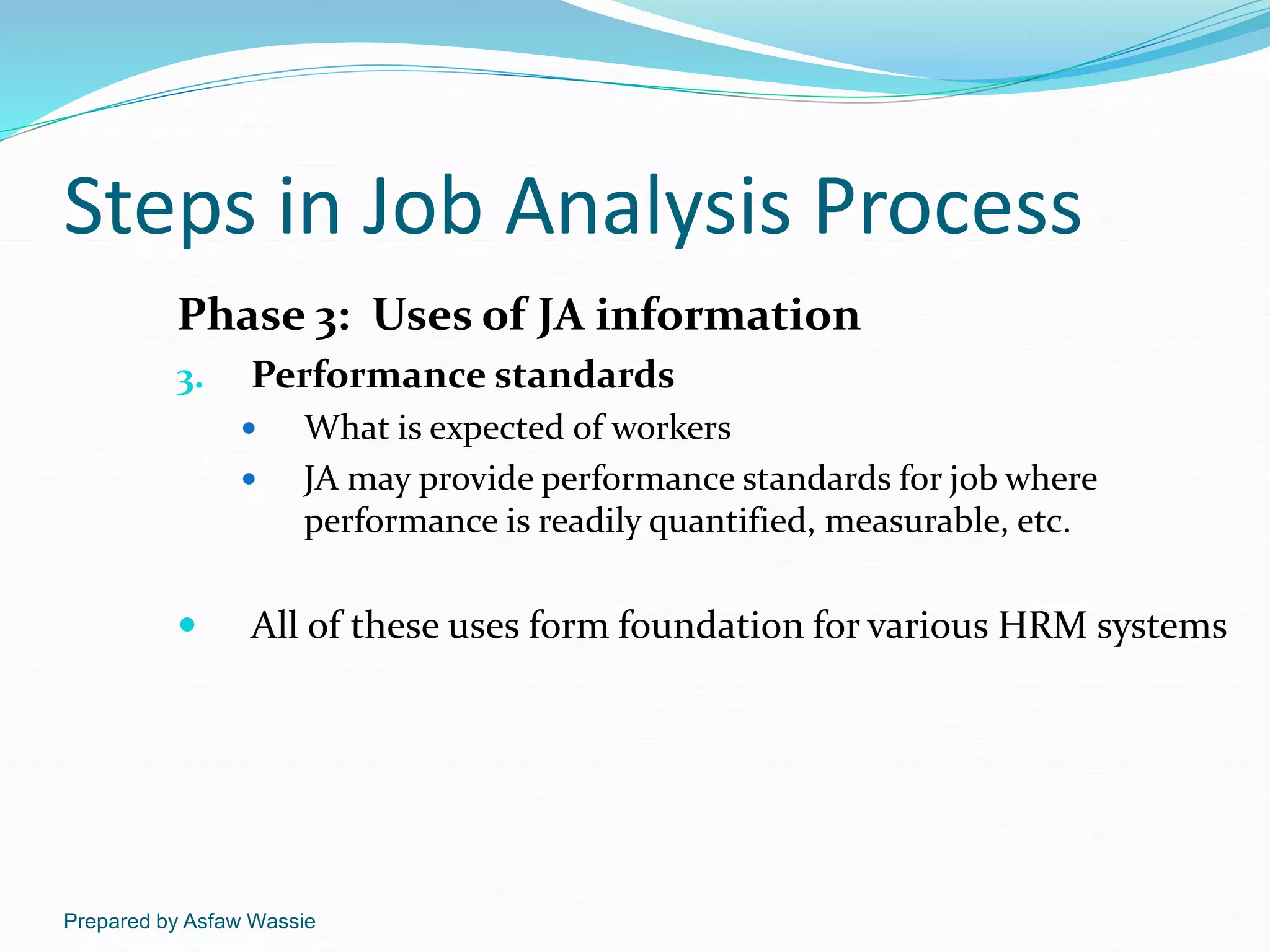 Prepared by Asfaw Wassie
Steps in Job Analysis Process
Phase 3: Uses of JA information
3. Performance standards
 What is expected of workers
 JA may provide performance standards for job where
performance is readily quantified, measurable, etc.
 All of these uses form foundation for various HRM systems
 