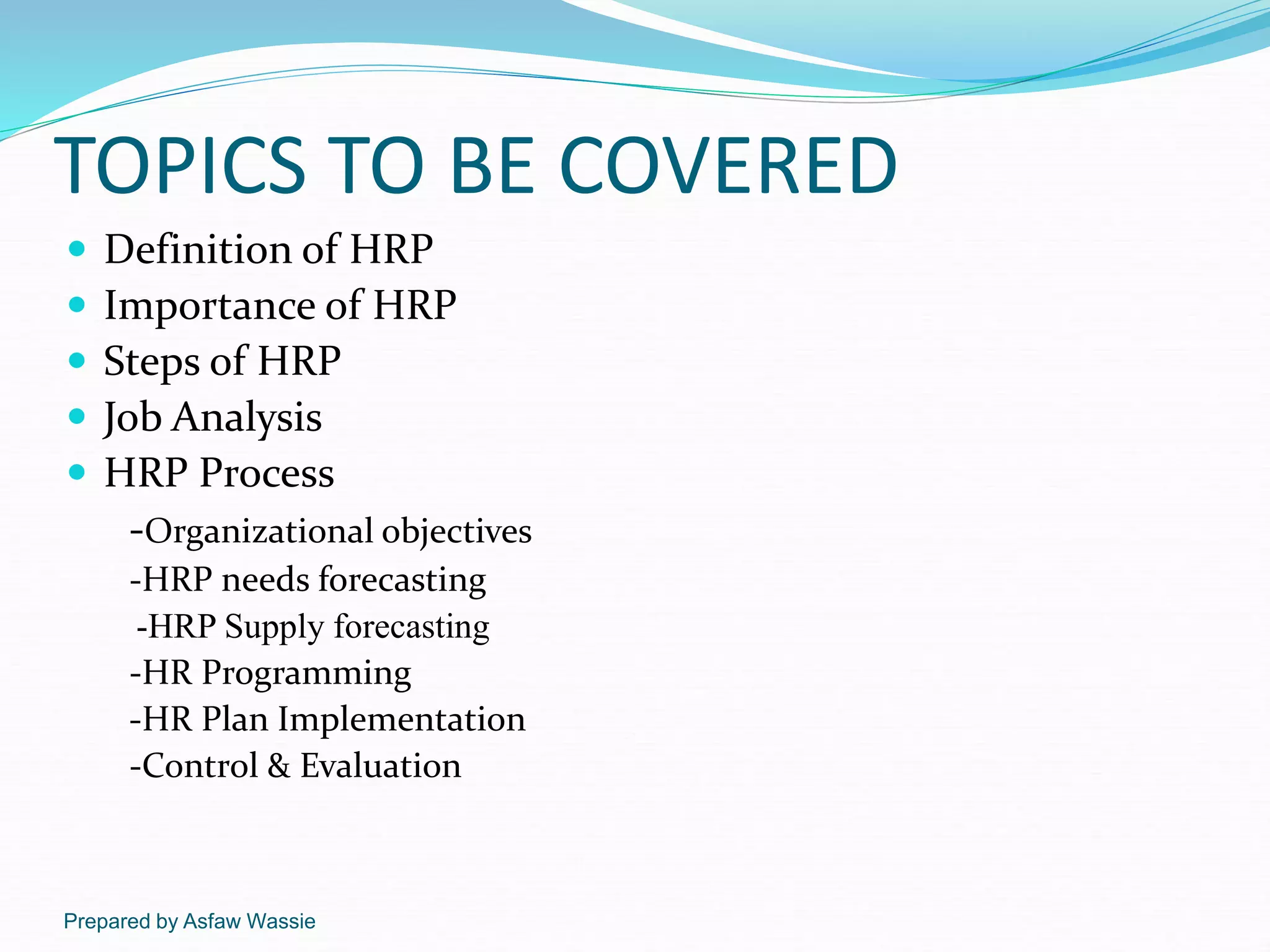 Prepared by Asfaw Wassie
TOPICS TO BE COVERED
 Definition of HRP
 Importance of HRP
 Steps of HRP
 Job Analysis
 HRP Process
-Organizational objectives
-HRP needs forecasting
-HRP Supply forecasting
-HR Programming
-HR Plan Implementation
-Control & Evaluation
 