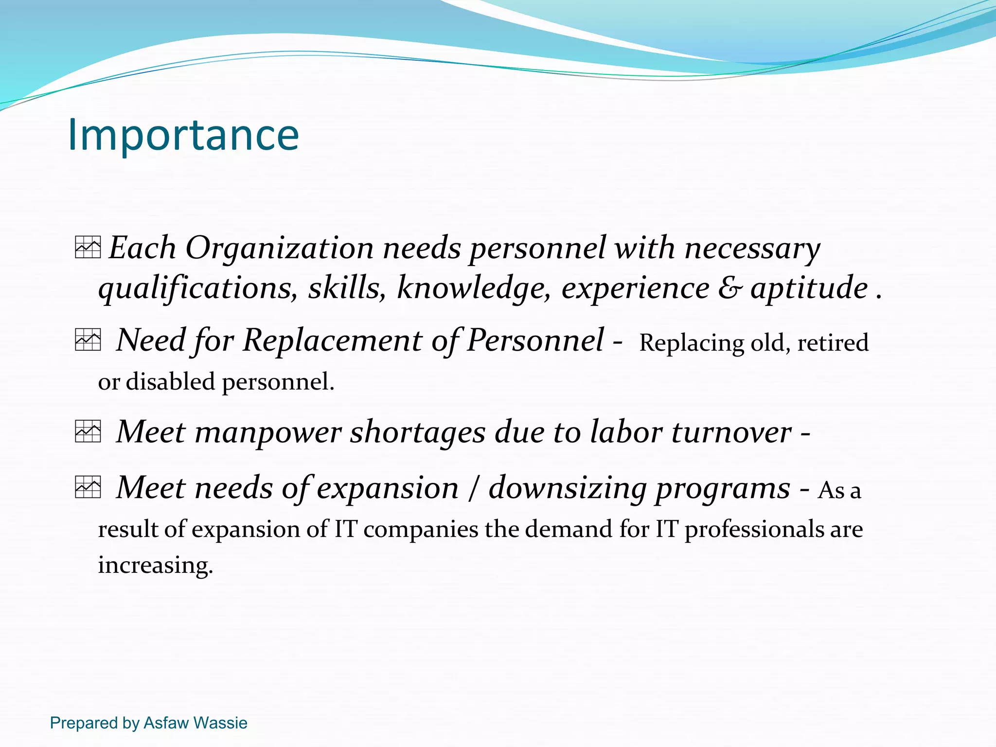 Prepared by Asfaw Wassie
Importance
Each Organization needs personnel with necessary
qualifications, skills, knowledge, experience & aptitude .
 Need for Replacement of Personnel - Replacing old, retired
or disabled personnel.
 Meet manpower shortages due to labor turnover -
 Meet needs of expansion / downsizing programs - As a
result of expansion of IT companies the demand for IT professionals are
increasing.
 