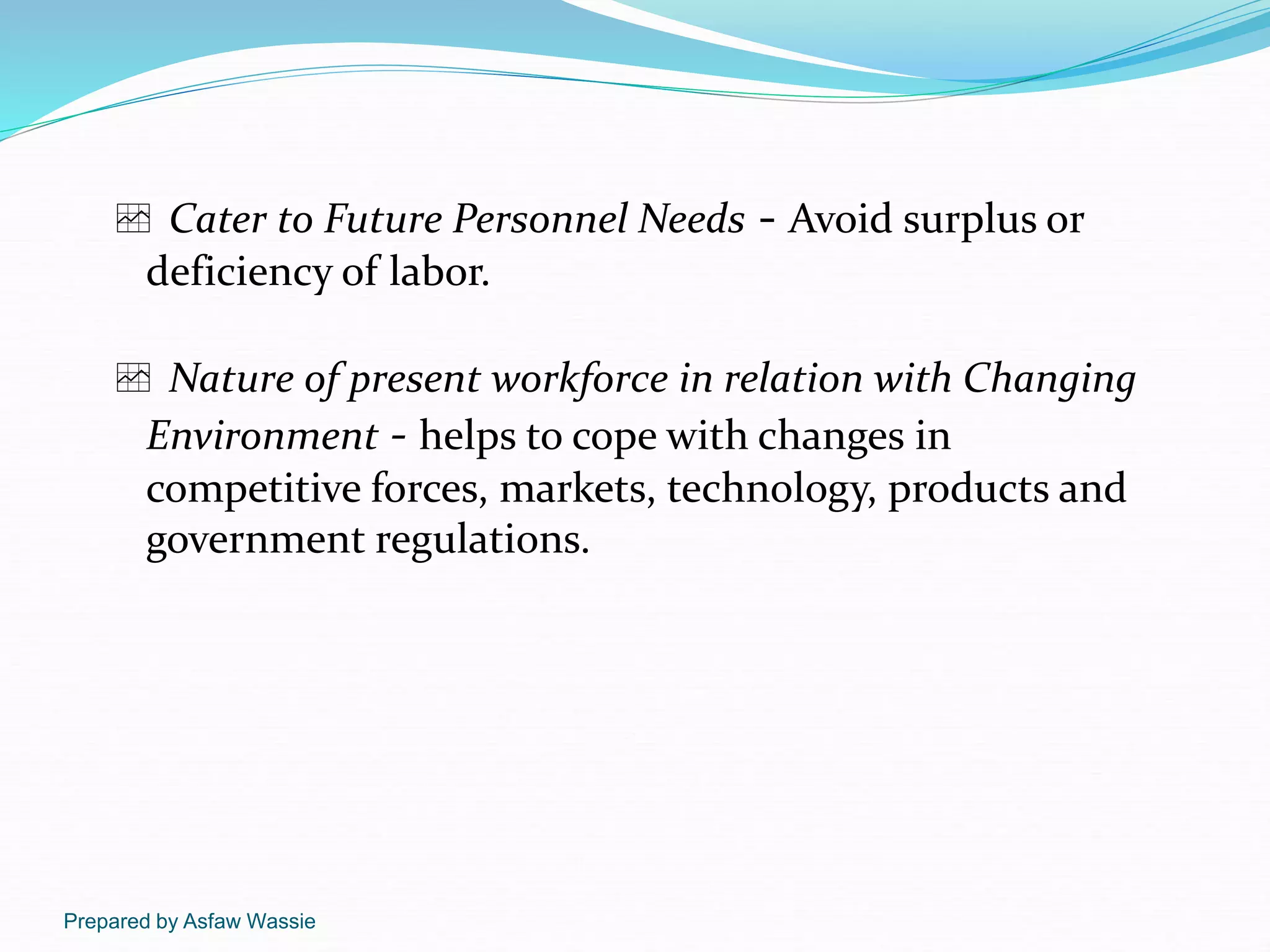 Prepared by Asfaw Wassie
 Cater to Future Personnel Needs - Avoid surplus or
deficiency of labor.
 Nature of present workforce in relation with Changing
Environment - helps to cope with changes in
competitive forces, markets, technology, products and
government regulations.
 