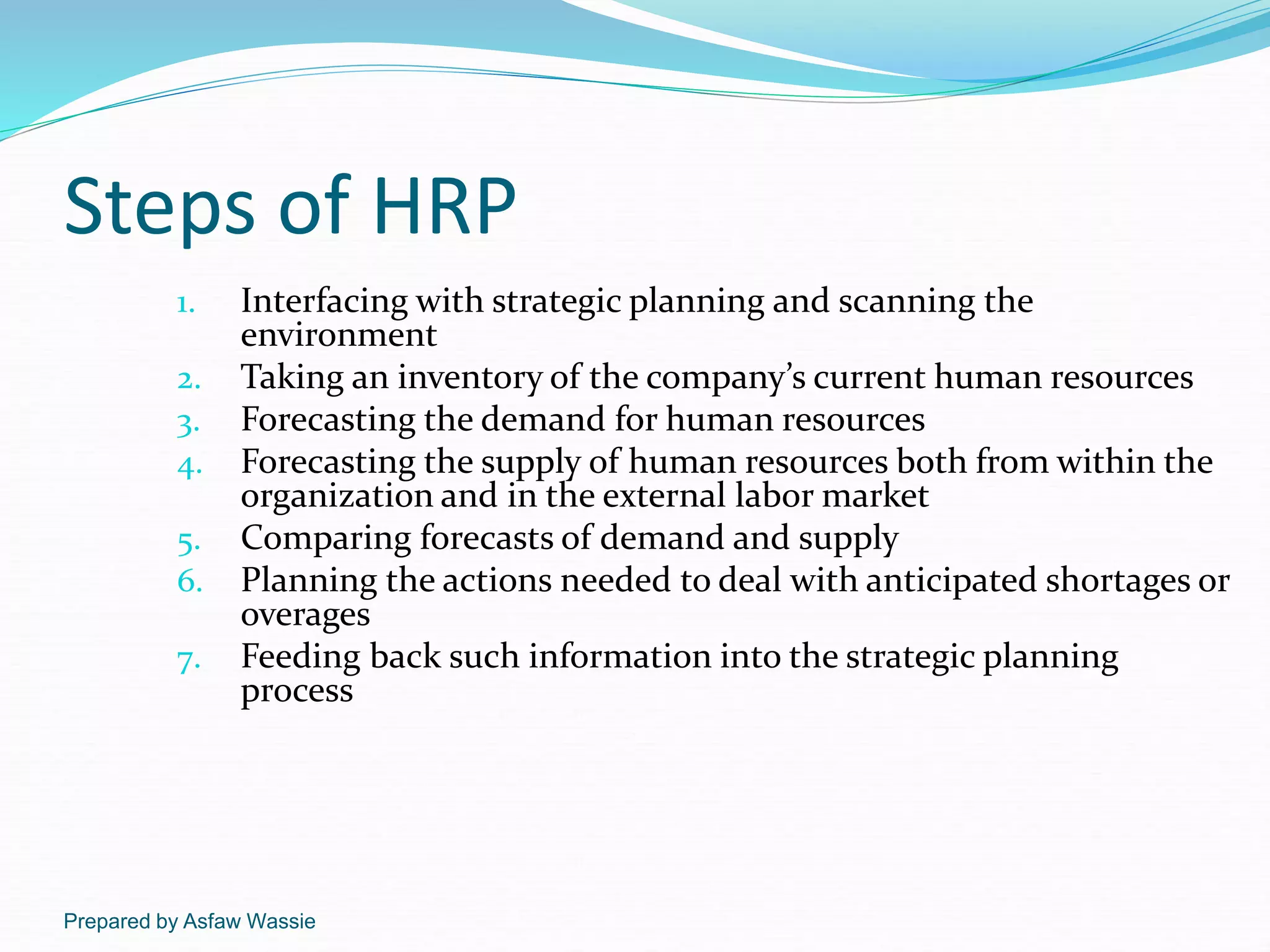 Prepared by Asfaw Wassie
Steps of HRP
1. Interfacing with strategic planning and scanning the
environment
2. Taking an inventory of the company’s current human resources
3. Forecasting the demand for human resources
4. Forecasting the supply of human resources both from within the
organization and in the external labor market
5. Comparing forecasts of demand and supply
6. Planning the actions needed to deal with anticipated shortages or
overages
7. Feeding back such information into the strategic planning
process
 