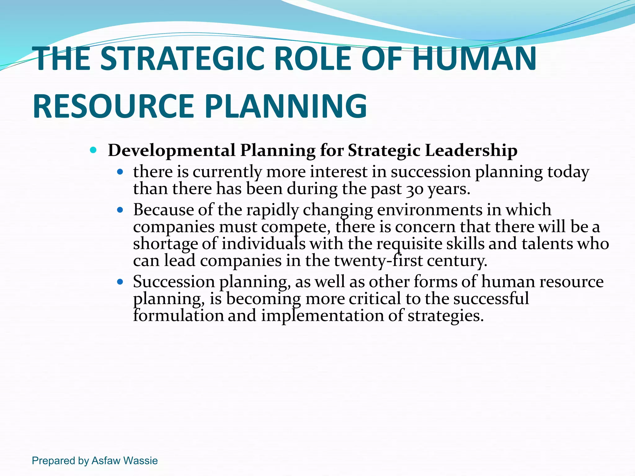 Prepared by Asfaw Wassie
THE STRATEGIC ROLE OF HUMAN
RESOURCE PLANNING
 Developmental Planning for Strategic Leadership
 there is currently more interest in succession planning today
than there has been during the past 30 years.
 Because of the rapidly changing environments in which
companies must compete, there is concern that there will be a
shortage of individuals with the requisite skills and talents who
can lead companies in the twenty-first century.
 Succession planning, as well as other forms of human resource
planning, is becoming more critical to the successful
formulation and implementation of strategies.
 