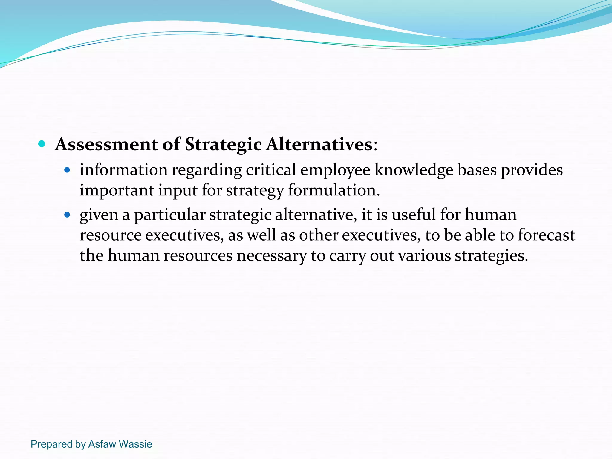 Prepared by Asfaw Wassie
 Assessment of Strategic Alternatives:
 information regarding critical employee knowledge bases provides
important input for strategy formulation.
 given a particular strategic alternative, it is useful for human
resource executives, as well as other executives, to be able to forecast
the human resources necessary to carry out various strategies.
 